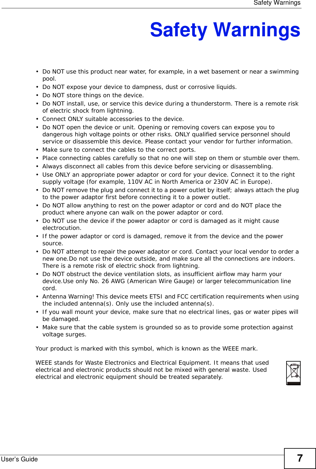  Safety WarningsUser’s Guide 7Safety Warnings• Do NOT use this product near water, for example, in a wet basement or near a swimming pool.• Do NOT expose your device to dampness, dust or corrosive liquids.• Do NOT store things on the device.• Do NOT install, use, or service this device during a thunderstorm. There is a remote risk of electric shock from lightning.• Connect ONLY suitable accessories to the device.• Do NOT open the device or unit. Opening or removing covers can expose you to dangerous high voltage points or other risks. ONLY qualified service personnel should service or disassemble this device. Please contact your vendor for further information.• Make sure to connect the cables to the correct ports.• Place connecting cables carefully so that no one will step on them or stumble over them.• Always disconnect all cables from this device before servicing or disassembling.• Use ONLY an appropriate power adaptor or cord for your device. Connect it to the right supply voltage (for example, 110V AC in North America or 230V AC in Europe).• Do NOT remove the plug and connect it to a power outlet by itself; always attach the plug to the power adaptor first before connecting it to a power outlet.• Do NOT allow anything to rest on the power adaptor or cord and do NOT place the product where anyone can walk on the power adaptor or cord.• Do NOT use the device if the power adaptor or cord is damaged as it might cause electrocution.• If the power adaptor or cord is damaged, remove it from the device and the power source.• Do NOT attempt to repair the power adaptor or cord. Contact your local vendor to order a new one.Do not use the device outside, and make sure all the connections are indoors. There is a remote risk of electric shock from lightning.• Do NOT obstruct the device ventilation slots, as insufficient airflow may harm your device.Use only No. 26 AWG (American Wire Gauge) or larger telecommunication line cord.• Antenna Warning! This device meets ETSI and FCC certification requirements when using the included antenna(s). Only use the included antenna(s).• If you wall mount your device, make sure that no electrical lines, gas or water pipes will be damaged.• Make sure that the cable system is grounded so as to provide some protection against voltage surges.Your product is marked with this symbol, which is known as the WEEE mark. WEEE stands for Waste Electronics and Electrical Equipment. It means that used electrical and electronic products should not be mixed with general waste. Used electrical and electronic equipment should be treated separately. 