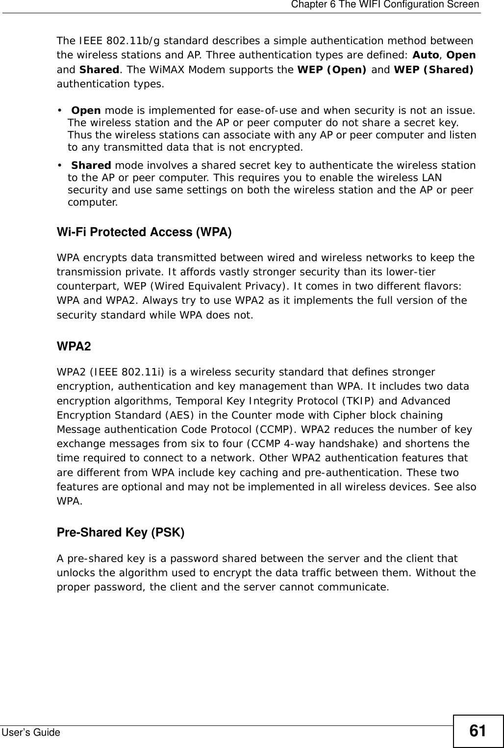  Chapter 6 The WIFI Configuration ScreenUser’s Guide 61The IEEE 802.11b/g standard describes a simple authentication method between the wireless stations and AP. Three authentication types are defined: Auto, Open and Shared. The WiMAX Modem supports the WEP (Open) and WEP (Shared) authentication types.• Open mode is implemented for ease-of-use and when security is not an issue. The wireless station and the AP or peer computer do not share a secret key. Thus the wireless stations can associate with any AP or peer computer and listen to any transmitted data that is not encrypted.• Shared mode involves a shared secret key to authenticate the wireless station to the AP or peer computer. This requires you to enable the wireless LAN security and use same settings on both the wireless station and the AP or peer computer.Wi-Fi Protected Access (WPA)WPA encrypts data transmitted between wired and wireless networks to keep the transmission private. It affords vastly stronger security than its lower-tier counterpart, WEP (Wired Equivalent Privacy). It comes in two different flavors: WPA and WPA2. Always try to use WPA2 as it implements the full version of the security standard while WPA does not.WPA2 WPA2 (IEEE 802.11i) is a wireless security standard that defines stronger encryption, authentication and key management than WPA. It includes two data encryption algorithms, Temporal Key Integrity Protocol (TKIP) and Advanced Encryption Standard (AES) in the Counter mode with Cipher block chaining Message authentication Code Protocol (CCMP). WPA2 reduces the number of key exchange messages from six to four (CCMP 4-way handshake) and shortens the time required to connect to a network. Other WPA2 authentication features that are different from WPA include key caching and pre-authentication. These two features are optional and may not be implemented in all wireless devices. See also WPA.Pre-Shared Key (PSK)A pre-shared key is a password shared between the server and the client that unlocks the algorithm used to encrypt the data traffic between them. Without the proper password, the client and the server cannot communicate.