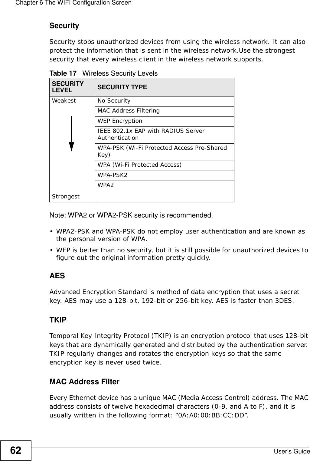 Chapter 6 The WIFI Configuration ScreenUser’s Guide62SecuritySecurity stops unauthorized devices from using the wireless network. It can also protect the information that is sent in the wireless network.Use the strongest security that every wireless client in the wireless network supports.Note: WPA2 or WPA2-PSK security is recommended.• WPA2-PSK and WPA-PSK do not employ user authentication and are known as the personal version of WPA.• WEP is better than no security, but it is still possible for unauthorized devices to figure out the original information pretty quickly.AES Advanced Encryption Standard is method of data encryption that uses a secret key. AES may use a 128-bit, 192-bit or 256-bit key. AES is faster than 3DES.TKIP Temporal Key Integrity Protocol (TKIP) is an encryption protocol that uses 128-bit keys that are dynamically generated and distributed by the authentication server. TKIP regularly changes and rotates the encryption keys so that the same encryption key is never used twice.MAC Address FilterEvery Ethernet device has a unique MAC (Media Access Control) address. The MAC address consists of twelve hexadecimal characters (0-9, and A to F), and it is usually written in the following format: “0A:A0:00:BB:CC:DD”. Table 17   Wireless Security LevelsSECURITY LEVEL SECURITY TYPEWeakest  StrongestNo SecurityMAC Address FilteringWEP EncryptionIEEE 802.1x EAP with RADIUS Server AuthenticationWPA-PSK (Wi-Fi Protected Access Pre-Shared Key)WPA (Wi-Fi Protected Access)WPA-PSK2WPA2