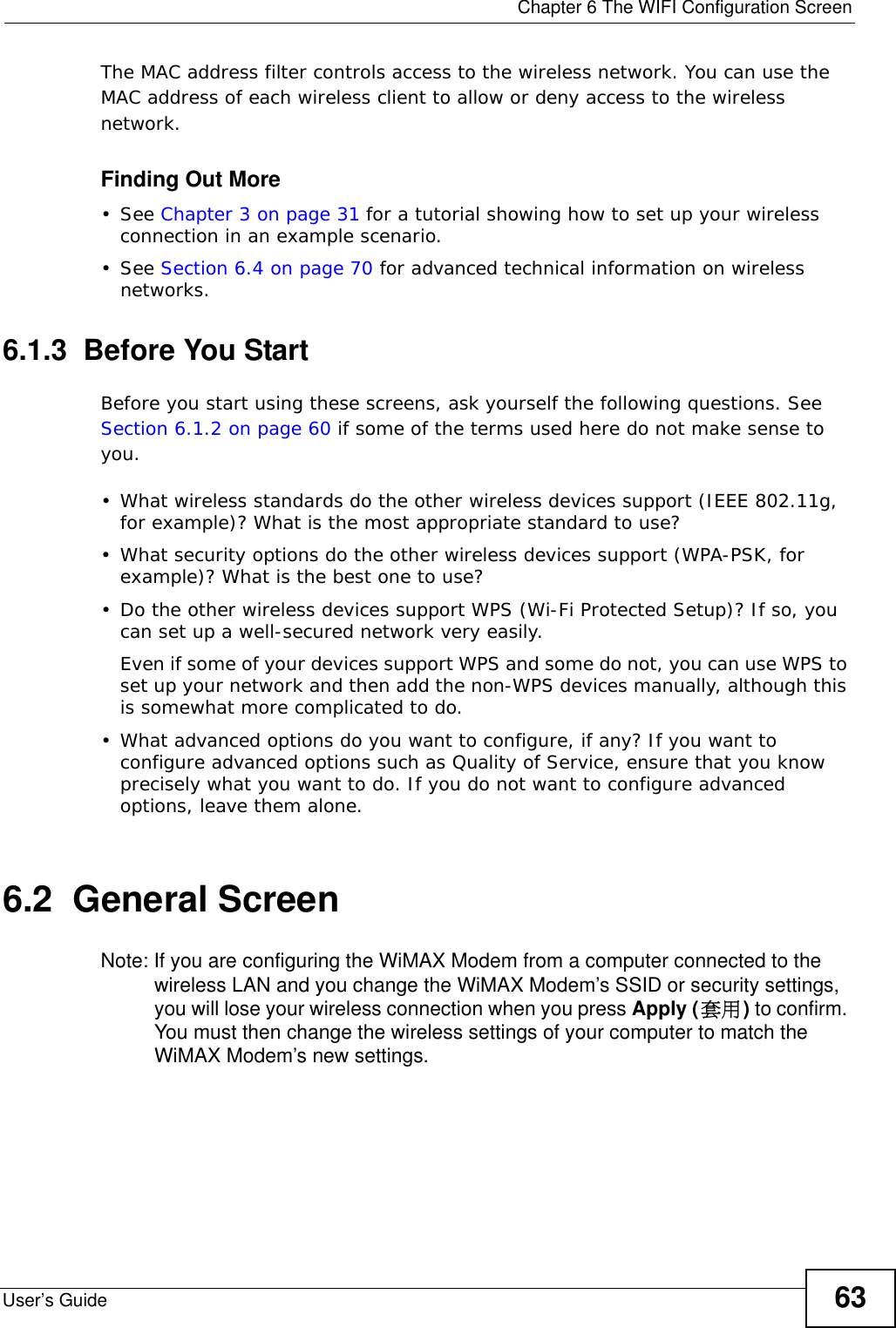  Chapter 6 The WIFI Configuration ScreenUser’s Guide 63The MAC address filter controls access to the wireless network. You can use the MAC address of each wireless client to allow or deny access to the wireless network.Finding Out More• See Chapter 3 on page 31 for a tutorial showing how to set up your wireless connection in an example scenario.• See Section 6.4 on page 70 for advanced technical information on wireless networks.6.1.3  Before You StartBefore you start using these screens, ask yourself the following questions. See Section 6.1.2 on page 60 if some of the terms used here do not make sense to you.• What wireless standards do the other wireless devices support (IEEE 802.11g, for example)? What is the most appropriate standard to use?• What security options do the other wireless devices support (WPA-PSK, for example)? What is the best one to use?• Do the other wireless devices support WPS (Wi-Fi Protected Setup)? If so, you can set up a well-secured network very easily. Even if some of your devices support WPS and some do not, you can use WPS to set up your network and then add the non-WPS devices manually, although this is somewhat more complicated to do.• What advanced options do you want to configure, if any? If you want to configure advanced options such as Quality of Service, ensure that you know precisely what you want to do. If you do not want to configure advanced options, leave them alone.6.2  General Screen Note: If you are configuring the WiMAX Modem from a computer connected to the wireless LAN and you change the WiMAX Modem’s SSID or security settings, you will lose your wireless connection when you press Apply (套用) to confirm. You must then change the wireless settings of your computer to match the WiMAX Modem’s new settings.