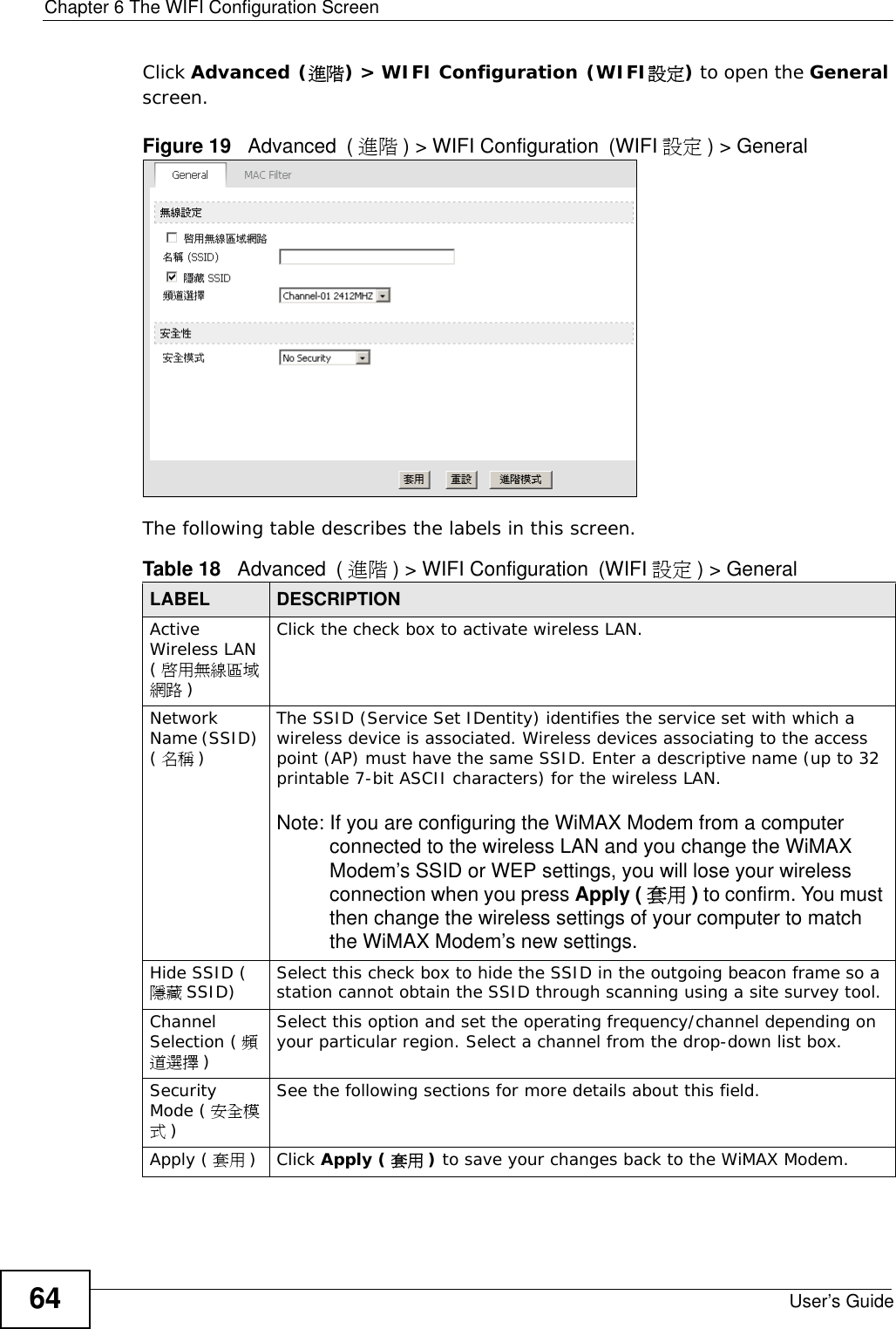 Chapter 6 The WIFI Configuration ScreenUser’s Guide64Click Advanced (進階) &gt; WIFI Configuration (WIFI設定) to open the General screen.Figure 19   Advanced (進階 ) &gt; WIFI Configuration (WIFI 設定 ) &gt; GeneralThe following table describes the labels in this screen.Table 18   Advanced (進階 ) &gt; WIFI Configuration (WIFI 設定 ) &gt; GeneralLABEL DESCRIPTIONActive Wireless LAN (啟用無線區域網路 )Click the check box to activate wireless LAN.Network Name (SSID) (名稱 )The SSID (Service Set IDentity) identifies the service set with which a wireless device is associated. Wireless devices associating to the access point (AP) must have the same SSID. Enter a descriptive name (up to 32 printable 7-bit ASCII characters) for the wireless LAN. Note: If you are configuring the WiMAX Modem from a computer connected to the wireless LAN and you change the WiMAX Modem’s SSID or WEP settings, you will lose your wireless connection when you press Apply ( 套用 ) to confirm. You must then change the wireless settings of your computer to match the WiMAX Modem’s new settings.Hide SSID (隱藏 SSID) Select this check box to hide the SSID in the outgoing beacon frame so a station cannot obtain the SSID through scanning using a site survey tool.Channel Selection ( 頻道選擇 )Select this option and set the operating frequency/channel depending on your particular region. Select a channel from the drop-down list box. Security Mode ( 安全模式)See the following sections for more details about this field.Apply ( 套用 )Click Apply ( 套用 ) to save your changes back to the WiMAX Modem.