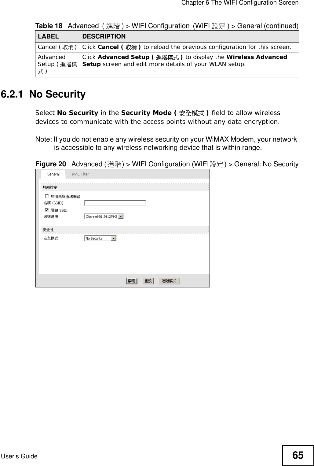  Chapter 6 The WIFI Configuration ScreenUser’s Guide 656.2.1  No SecuritySelect No Security in the Security Mode ( 安全模式 ) field to allow wireless devices to communicate with the access points without any data encryption. Note: If you do not enable any wireless security on your WiMAX Modem, your network is accessible to any wireless networking device that is within range.Figure 20   Advanced (進階) &gt; WIFI Configuration (WIFI設定) &gt; General: No SecurityCancel (取消)Click Cancel ( 取消 ) to reload the previous configuration for this screen.Advanced Setup (進階模式)Click Advanced Setup ( 進階模式 ) to display the Wireless Advanced Setup screen and edit more details of your WLAN setup.Table 18   Advanced (進階 ) &gt; WIFI Configuration (WIFI 設定 ) &gt; General (continued)LABEL DESCRIPTION