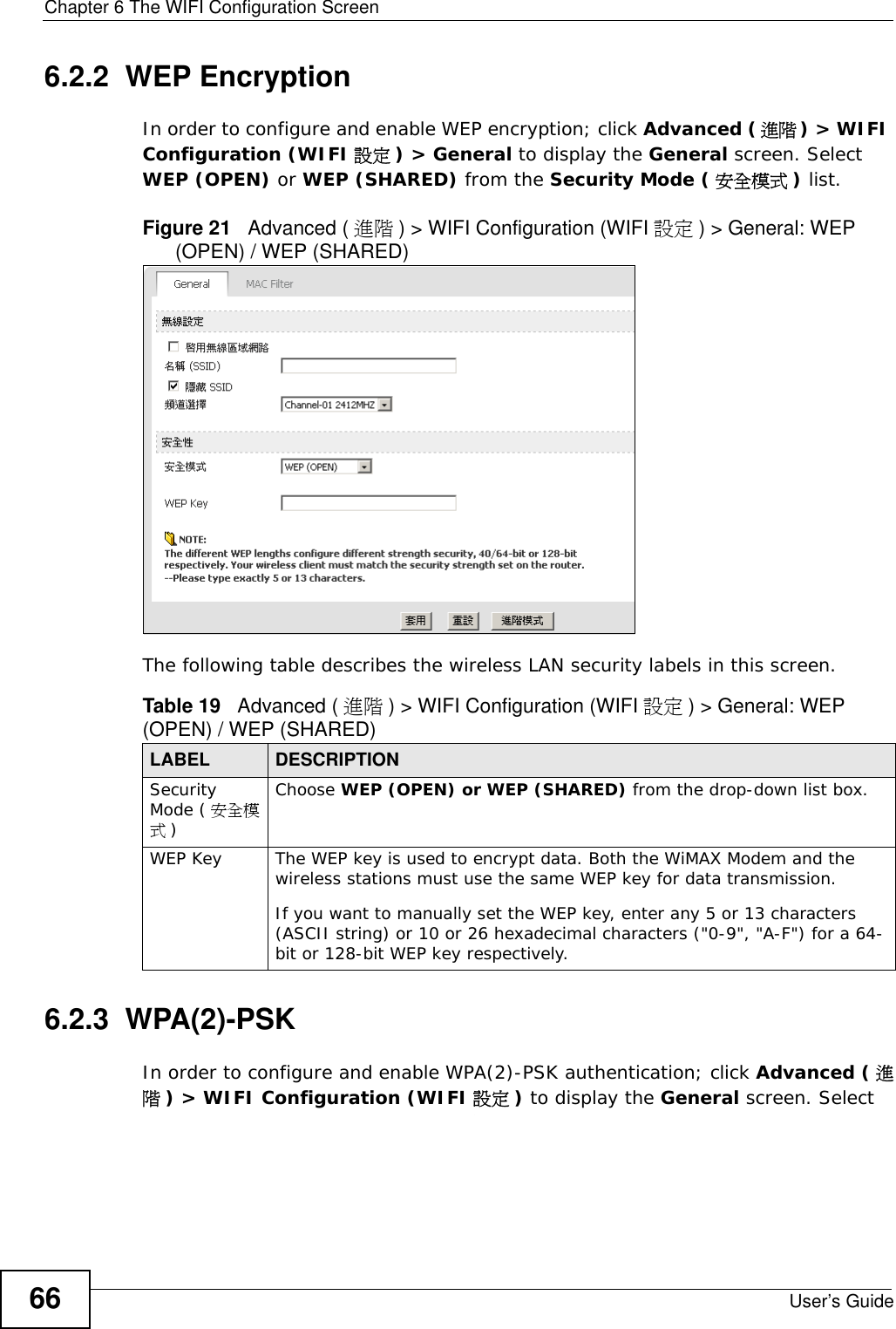 Chapter 6 The WIFI Configuration ScreenUser’s Guide666.2.2  WEP EncryptionIn order to configure and enable WEP encryption; click Advanced (進階) &gt; WIFI Configuration (WIFI 設定 ) &gt; General to display the General screen. Select WEP (OPEN) or WEP (SHARED) from the Security Mode ( 安全模式 ) list.Figure 21   Advanced ( 進階 ) &gt; WIFI Configuration (WIFI 設定 ) &gt; General: WEP (OPEN) / WEP (SHARED)The following table describes the wireless LAN security labels in this screen.6.2.3  WPA(2)-PSK In order to configure and enable WPA(2)-PSK authentication; click Advanced ( 進階) &gt; WIFI Configuration (WIFI 設定 ) to display the General screen. Select Table 19   Advanced ( 進階 ) &gt; WIFI Configuration (WIFI 設定 ) &gt; General: WEP (OPEN) / WEP (SHARED)LABEL DESCRIPTIONSecurity Mode ( 安全模式)Choose WEP (OPEN) or WEP (SHARED) from the drop-down list box.WEP Key The WEP key is used to encrypt data. Both the WiMAX Modem and the wireless stations must use the same WEP key for data transmission.If you want to manually set the WEP key, enter any 5 or 13 characters (ASCII string) or 10 or 26 hexadecimal characters (&quot;0-9&quot;, &quot;A-F&quot;) for a 64-bit or 128-bit WEP key respectively.