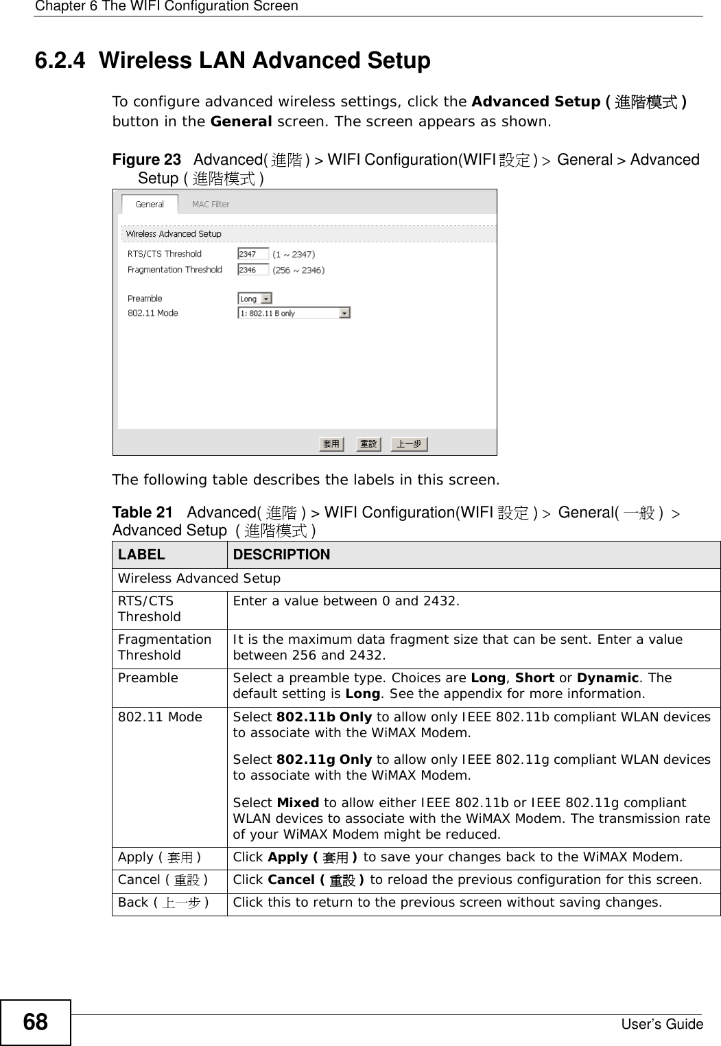 Chapter 6 The WIFI Configuration ScreenUser’s Guide686.2.4  Wireless LAN Advanced Setup To configure advanced wireless settings, click the Advanced Setup (進階模式 ) button in the General screen. The screen appears as shown.Figure 23   Advanced( 進階) &gt; WIFI Configuration(WIFI 設定) &gt; General &gt; Advanced Setup ( 進階模式 )The following table describes the labels in this screen. Table 21   Advanced( 進階 ) &gt; WIFI Configuration(WIFI 設定 ) &gt; General( 一般 ) &gt; Advanced Setup (進階模式 )LABEL DESCRIPTIONWireless Advanced SetupRTS/CTS Threshold Enter a value between 0 and 2432. Fragmentation Threshold It is the maximum data fragment size that can be sent. Enter a value between 256 and 2432. Preamble Select a preamble type. Choices are Long, Short or Dynamic. The default setting is Long. See the appendix for more information.802.11 Mode Select 802.11b Only to allow only IEEE 802.11b compliant WLAN devices to associate with the WiMAX Modem.Select 802.11g Only to allow only IEEE 802.11g compliant WLAN devices to associate with the WiMAX Modem.Select Mixed to allow either IEEE 802.11b or IEEE 802.11g compliant WLAN devices to associate with the WiMAX Modem. The transmission rate of your WiMAX Modem might be reduced. Apply ( 套用 )Click Apply ( 套用 ) to save your changes back to the WiMAX Modem.Cancel ( 重設 )Click Cancel ( 重設 ) to reload the previous configuration for this screen.Back ( 上一步 )Click this to return to the previous screen without saving changes.