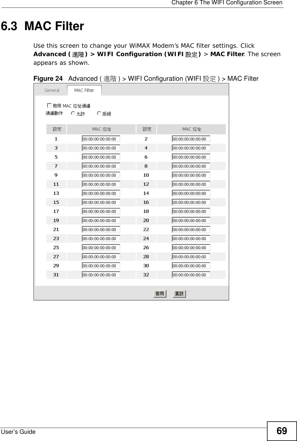  Chapter 6 The WIFI Configuration ScreenUser’s Guide 696.3  MAC Filter     Use this screen to change your WiMAX Modem’s MAC filter settings. Click Advanced (進階) &gt; WIFI Configuration (WIFI設定) &gt; MAC Filter. The screen appears as shown.Figure 24   Advanced ( 進階 ) &gt; WIFI Configuration (WIFI 設定 ) &gt; MAC Filter