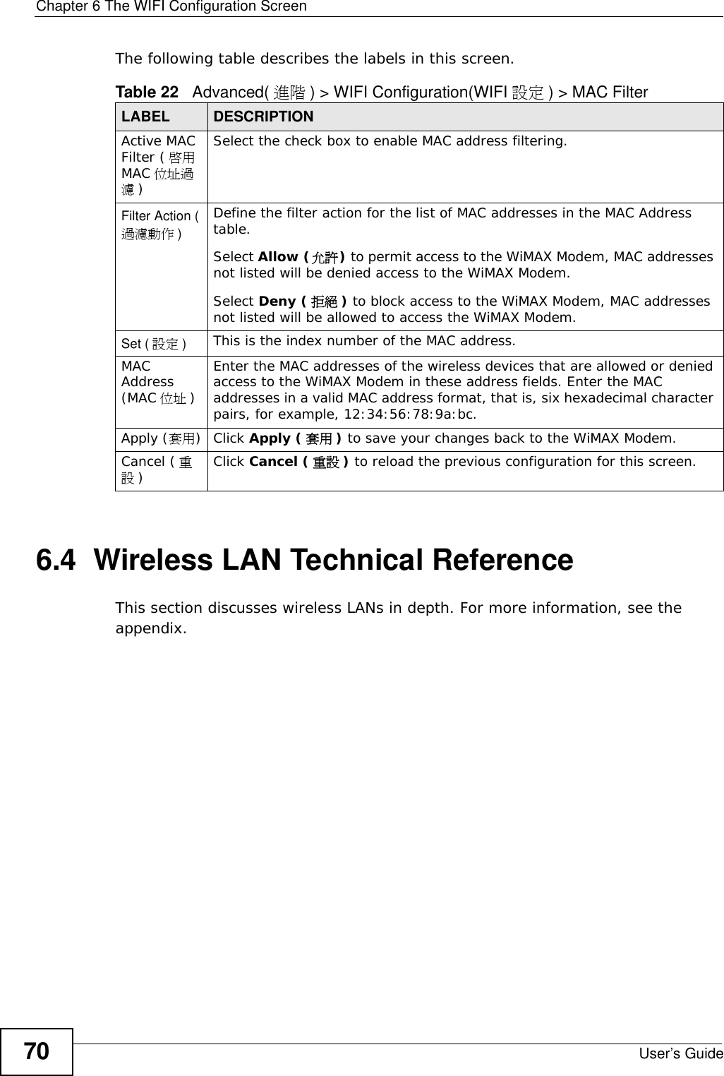 Chapter 6 The WIFI Configuration ScreenUser’s Guide70The following table describes the labels in this screen.6.4  Wireless LAN Technical ReferenceThis section discusses wireless LANs in depth. For more information, see the appendix.Table 22   Advanced( 進階 ) &gt; WIFI Configuration(WIFI 設定 ) &gt; MAC FilterLABEL DESCRIPTIONActive MAC Filter ( 啟用MAC 位址過濾)Select the check box to enable MAC address filtering.Filter Action (過濾動作 )Define the filter action for the list of MAC addresses in the MAC Address table. Select Allow (允許) to permit access to the WiMAX Modem, MAC addresses not listed will be denied access to the WiMAX Modem. Select Deny ( 拒絕 ) to block access to the WiMAX Modem, MAC addresses not listed will be allowed to access the WiMAX Modem.Set ( 設定 )This is the index number of the MAC address.MAC Address (MAC 位址 )Enter the MAC addresses of the wireless devices that are allowed or denied access to the WiMAX Modem in these address fields. Enter the MAC addresses in a valid MAC address format, that is, six hexadecimal character pairs, for example, 12:34:56:78:9a:bc.Apply (套用)Click Apply ( 套用 ) to save your changes back to the WiMAX Modem.Cancel ( 重設)Click Cancel ( 重設 ) to reload the previous configuration for this screen.