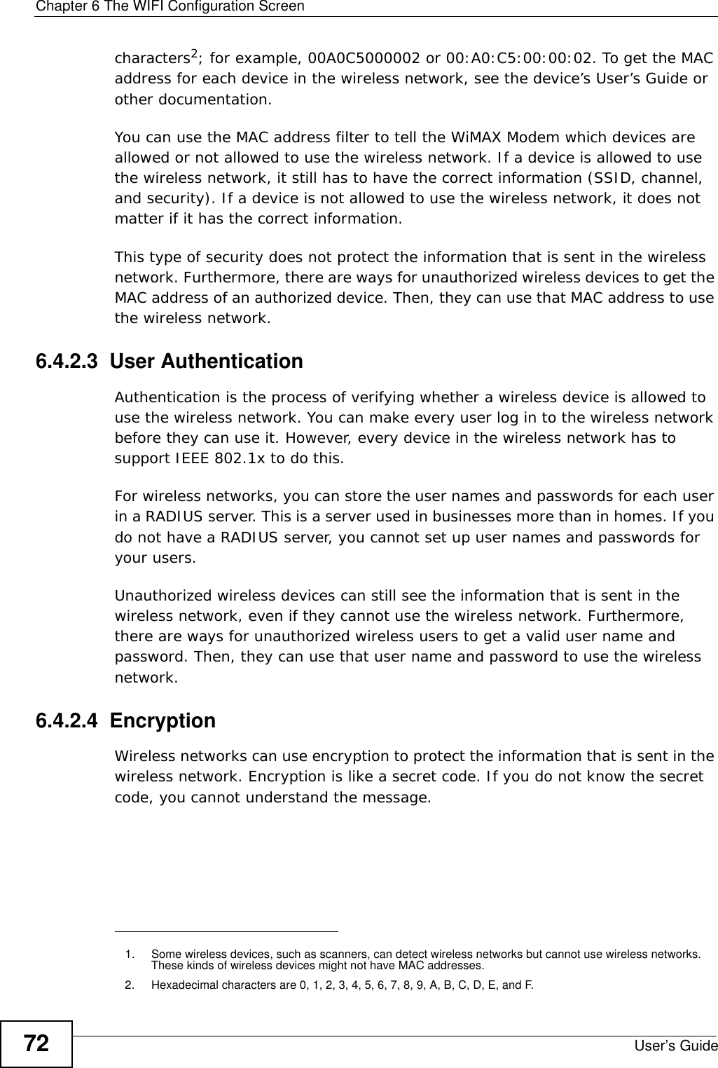 Chapter 6 The WIFI Configuration ScreenUser’s Guide72characters2; for example, 00A0C5000002 or 00:A0:C5:00:00:02. To get the MAC address for each device in the wireless network, see the device’s User’s Guide or other documentation.You can use the MAC address filter to tell the WiMAX Modem which devices are allowed or not allowed to use the wireless network. If a device is allowed to use the wireless network, it still has to have the correct information (SSID, channel, and security). If a device is not allowed to use the wireless network, it does not matter if it has the correct information.This type of security does not protect the information that is sent in the wireless network. Furthermore, there are ways for unauthorized wireless devices to get the MAC address of an authorized device. Then, they can use that MAC address to use the wireless network.6.4.2.3  User AuthenticationAuthentication is the process of verifying whether a wireless device is allowed to use the wireless network. You can make every user log in to the wireless network before they can use it. However, every device in the wireless network has to support IEEE 802.1x to do this.For wireless networks, you can store the user names and passwords for each user in a RADIUS server. This is a server used in businesses more than in homes. If you do not have a RADIUS server, you cannot set up user names and passwords for your users.Unauthorized wireless devices can still see the information that is sent in the wireless network, even if they cannot use the wireless network. Furthermore, there are ways for unauthorized wireless users to get a valid user name and password. Then, they can use that user name and password to use the wireless network.6.4.2.4  EncryptionWireless networks can use encryption to protect the information that is sent in the wireless network. Encryption is like a secret code. If you do not know the secret code, you cannot understand the message.1. Some wireless devices, such as scanners, can detect wireless networks but cannot use wireless networks. These kinds of wireless devices might not have MAC addresses.2. Hexadecimal characters are 0, 1, 2, 3, 4, 5, 6, 7, 8, 9, A, B, C, D, E, and F.