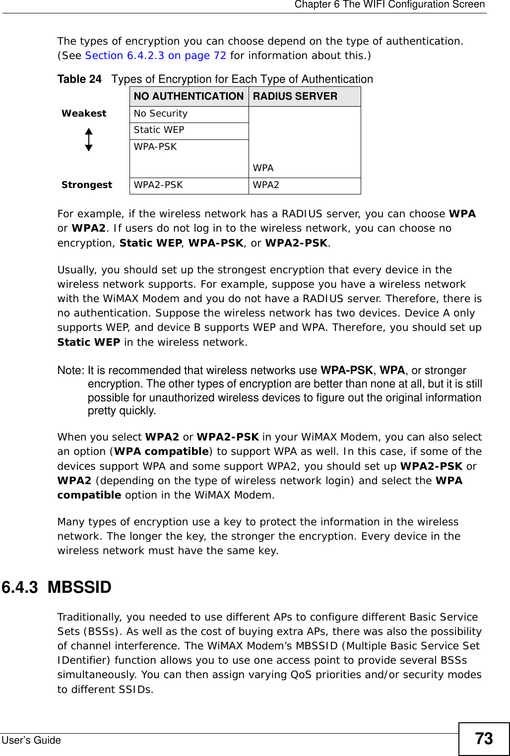  Chapter 6 The WIFI Configuration ScreenUser’s Guide 73The types of encryption you can choose depend on the type of authentication. (See Section 6.4.2.3 on page 72 for information about this.)For example, if the wireless network has a RADIUS server, you can choose WPA or WPA2. If users do not log in to the wireless network, you can choose no encryption, Static WEP, WPA-PSK, or WPA2-PSK.Usually, you should set up the strongest encryption that every device in the wireless network supports. For example, suppose you have a wireless network with the WiMAX Modem and you do not have a RADIUS server. Therefore, there is no authentication. Suppose the wireless network has two devices. Device A only supports WEP, and device B supports WEP and WPA. Therefore, you should set up Static WEP in the wireless network.Note: It is recommended that wireless networks use WPA-PSK, WPA, or stronger encryption. The other types of encryption are better than none at all, but it is still possible for unauthorized wireless devices to figure out the original information pretty quickly.When you select WPA2 or WPA2-PSK in your WiMAX Modem, you can also select an option (WPA compatible) to support WPA as well. In this case, if some of the devices support WPA and some support WPA2, you should set up WPA2-PSK or WPA2 (depending on the type of wireless network login) and select the WPA compatible option in the WiMAX Modem.Many types of encryption use a key to protect the information in the wireless network. The longer the key, the stronger the encryption. Every device in the wireless network must have the same key.6.4.3  MBSSIDTraditionally, you needed to use different APs to configure different Basic Service Sets (BSSs). As well as the cost of buying extra APs, there was also the possibility of channel interference. The WiMAX Modem’s MBSSID (Multiple Basic Service Set IDentifier) function allows you to use one access point to provide several BSSs simultaneously. You can then assign varying QoS priorities and/or security modes to different SSIDs.Table 24   Types of Encryption for Each Type of AuthenticationNO AUTHENTICATION RADIUS SERVERWeakest No SecurityWPAStatic WEPWPA-PSKStrongest WPA2-PSK WPA2