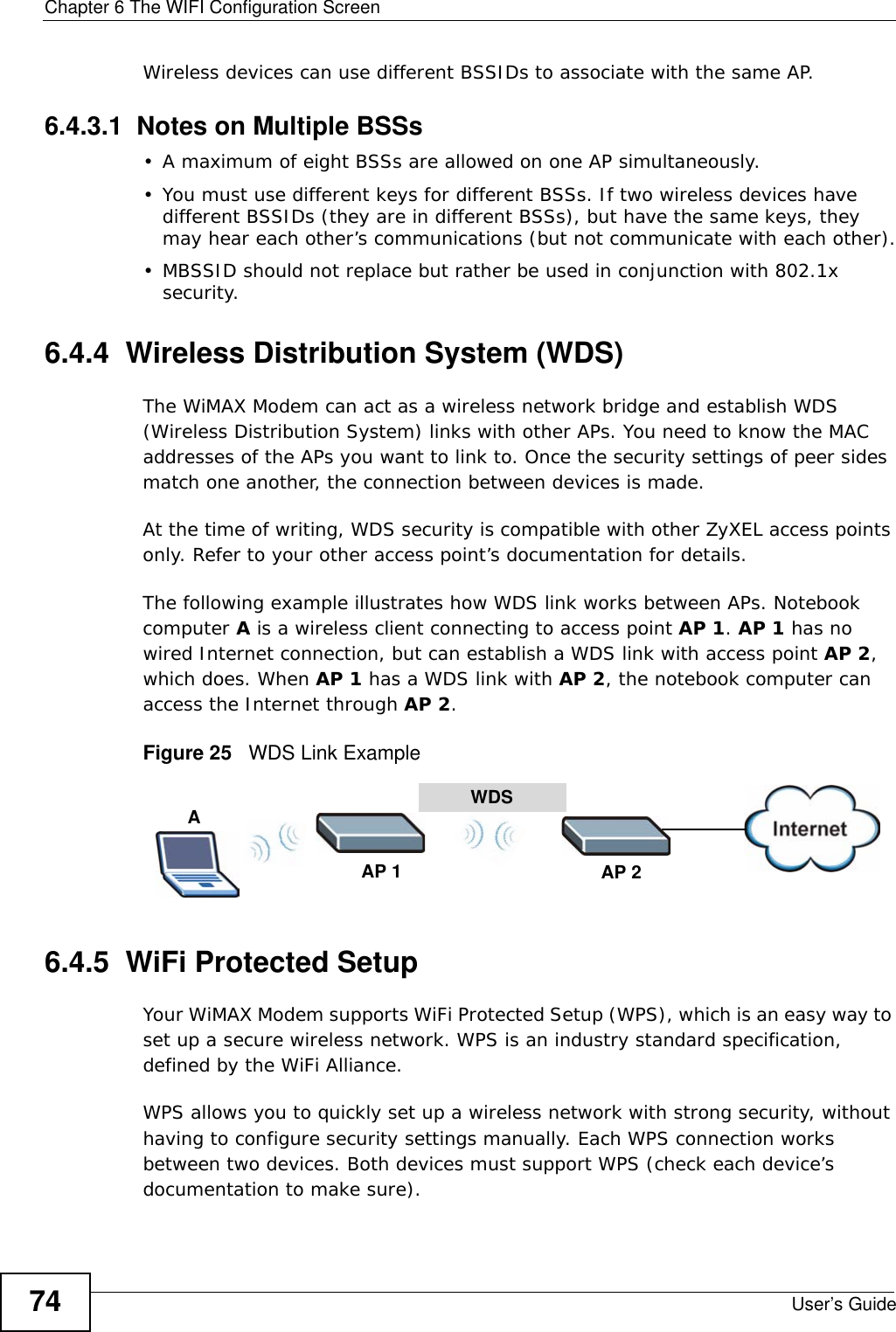 Chapter 6 The WIFI Configuration ScreenUser’s Guide74Wireless devices can use different BSSIDs to associate with the same AP.6.4.3.1  Notes on Multiple BSSs• A maximum of eight BSSs are allowed on one AP simultaneously.• You must use different keys for different BSSs. If two wireless devices have different BSSIDs (they are in different BSSs), but have the same keys, they may hear each other’s communications (but not communicate with each other).• MBSSID should not replace but rather be used in conjunction with 802.1x security.6.4.4  Wireless Distribution System (WDS)The WiMAX Modem can act as a wireless network bridge and establish WDS (Wireless Distribution System) links with other APs. You need to know the MAC addresses of the APs you want to link to. Once the security settings of peer sides match one another, the connection between devices is made.At the time of writing, WDS security is compatible with other ZyXEL access points only. Refer to your other access point’s documentation for details.The following example illustrates how WDS link works between APs. Notebook computer A is a wireless client connecting to access point AP 1. AP 1 has no wired Internet connection, but can establish a WDS link with access point AP 2, which does. When AP 1 has a WDS link with AP 2, the notebook computer can access the Internet through AP 2.Figure 25   WDS Link Example6.4.5  WiFi Protected SetupYour WiMAX Modem supports WiFi Protected Setup (WPS), which is an easy way to set up a secure wireless network. WPS is an industry standard specification, defined by the WiFi Alliance.WPS allows you to quickly set up a wireless network with strong security, without having to configure security settings manually. Each WPS connection works between two devices. Both devices must support WPS (check each device’s documentation to make sure). WDSAP 2AP 1A