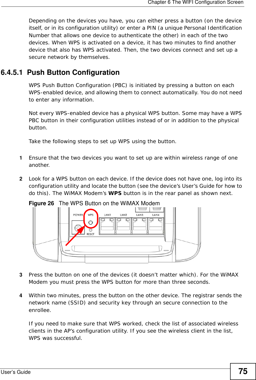  Chapter 6 The WIFI Configuration ScreenUser’s Guide 75Depending on the devices you have, you can either press a button (on the device itself, or in its configuration utility) or enter a PIN (a unique Personal Identification Number that allows one device to authenticate the other) in each of the two devices. When WPS is activated on a device, it has two minutes to find another device that also has WPS activated. Then, the two devices connect and set up a secure network by themselves.6.4.5.1  Push Button ConfigurationWPS Push Button Configuration (PBC) is initiated by pressing a button on each WPS-enabled device, and allowing them to connect automatically. You do not need to enter any information. Not every WPS-enabled device has a physical WPS button. Some may have a WPS PBC button in their configuration utilities instead of or in addition to the physical button.Take the following steps to set up WPS using the button.1Ensure that the two devices you want to set up are within wireless range of one another. 2Look for a WPS button on each device. If the device does not have one, log into its configuration utility and locate the button (see the device’s User’s Guide for how to do this). The WiMAX Modem’s WPS button is in the rear panel as shown next.Figure 26   The WPS Button on the WiMAX Modem3Press the button on one of the devices (it doesn’t matter which). For the WiMAX Modem you must press the WPS button for more than three seconds.4Within two minutes, press the button on the other device. The registrar sends the network name (SSID) and security key through an secure connection to the enrollee.If you need to make sure that WPS worked, check the list of associated wireless clients in the AP’s configuration utility. If you see the wireless client in the list, WPS was successful.