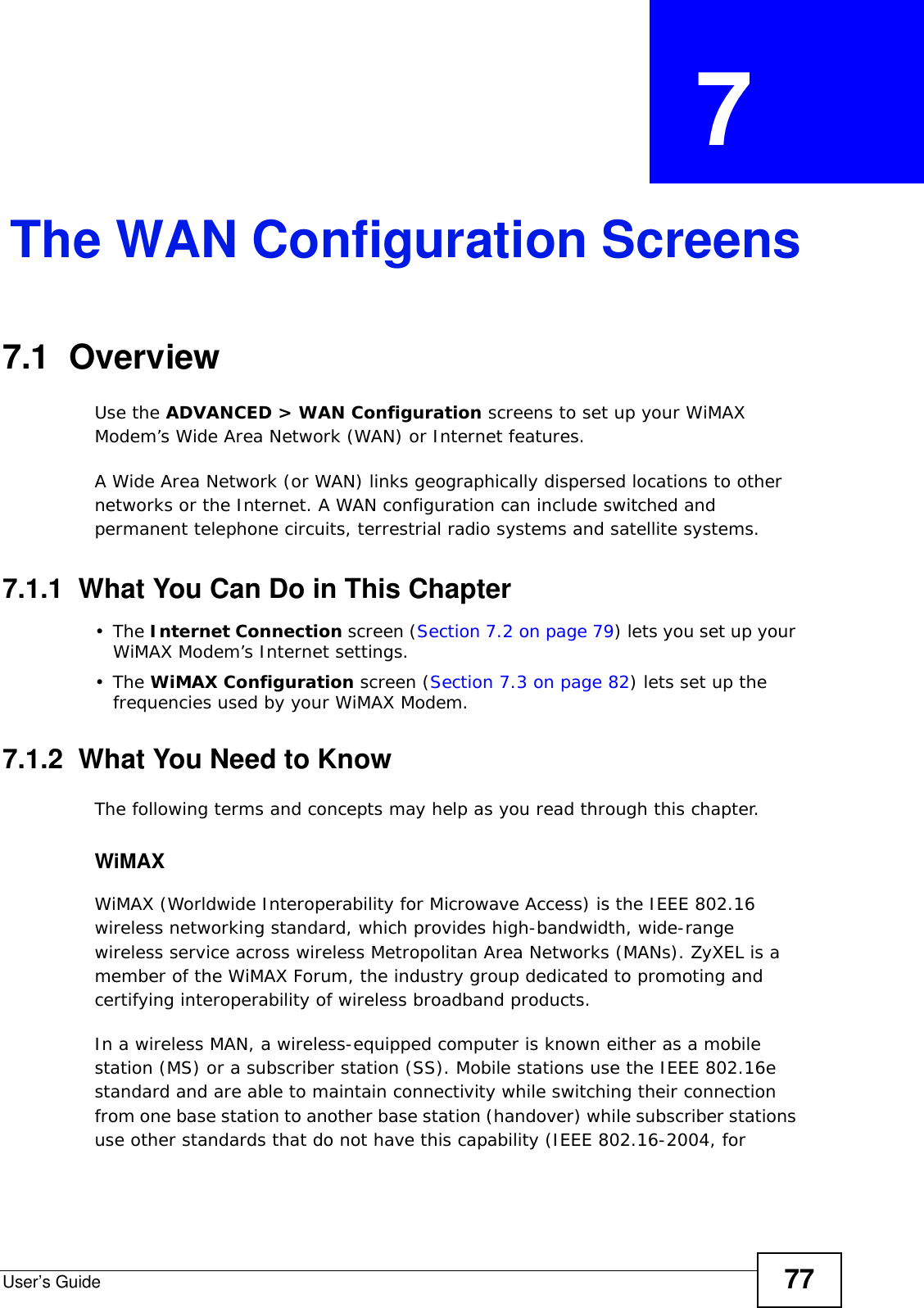 User’s Guide 77CHAPTER  7 The WAN Configuration Screens7.1  Overview Use the ADVANCED &gt; WAN Configuration screens to set up your WiMAX Modem’s Wide Area Network (WAN) or Internet features.A Wide Area Network (or WAN) links geographically dispersed locations to other networks or the Internet. A WAN configuration can include switched and permanent telephone circuits, terrestrial radio systems and satellite systems.7.1.1  What You Can Do in This Chapter•The Internet Connection screen (Section 7.2 on page 79) lets you set up your WiMAX Modem’s Internet settings.•The WiMAX Configuration screen (Section 7.3 on page 82) lets set up the frequencies used by your WiMAX Modem.7.1.2  What You Need to KnowThe following terms and concepts may help as you read through this chapter.WiMAX WiMAX (Worldwide Interoperability for Microwave Access) is the IEEE 802.16 wireless networking standard, which provides high-bandwidth, wide-range wireless service across wireless Metropolitan Area Networks (MANs). ZyXEL is a member of the WiMAX Forum, the industry group dedicated to promoting and certifying interoperability of wireless broadband products.In a wireless MAN, a wireless-equipped computer is known either as a mobile station (MS) or a subscriber station (SS). Mobile stations use the IEEE 802.16e standard and are able to maintain connectivity while switching their connection from one base station to another base station (handover) while subscriber stations use other standards that do not have this capability (IEEE 802.16-2004, for 