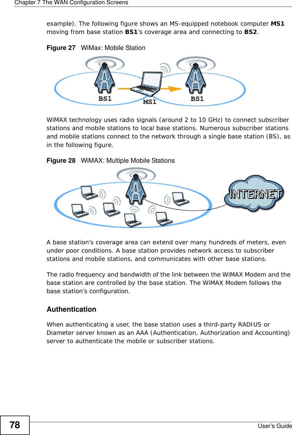 Chapter 7 The WAN Configuration ScreensUser’s Guide78example). The following figure shows an MS-equipped notebook computer MS1 moving from base station BS1’s coverage area and connecting to BS2.Figure 27   WiMax: Mobile StationWiMAX technology uses radio signals (around 2 to 10 GHz) to connect subscriber stations and mobile stations to local base stations. Numerous subscriber stations and mobile stations connect to the network through a single base station (BS), as in the following figure. Figure 28   WiMAX: Multiple Mobile StationsA base station&apos;s coverage area can extend over many hundreds of meters, even under poor conditions. A base station provides network access to subscriber stations and mobile stations, and communicates with other base stations.The radio frequency and bandwidth of the link between the WiMAX Modem and the base station are controlled by the base station. The WiMAX Modem follows the base station’s configuration. AuthenticationWhen authenticating a user, the base station uses a third-party RADIUS or Diameter server known as an AAA (Authentication, Authorization and Accounting) server to authenticate the mobile or subscriber stations. 