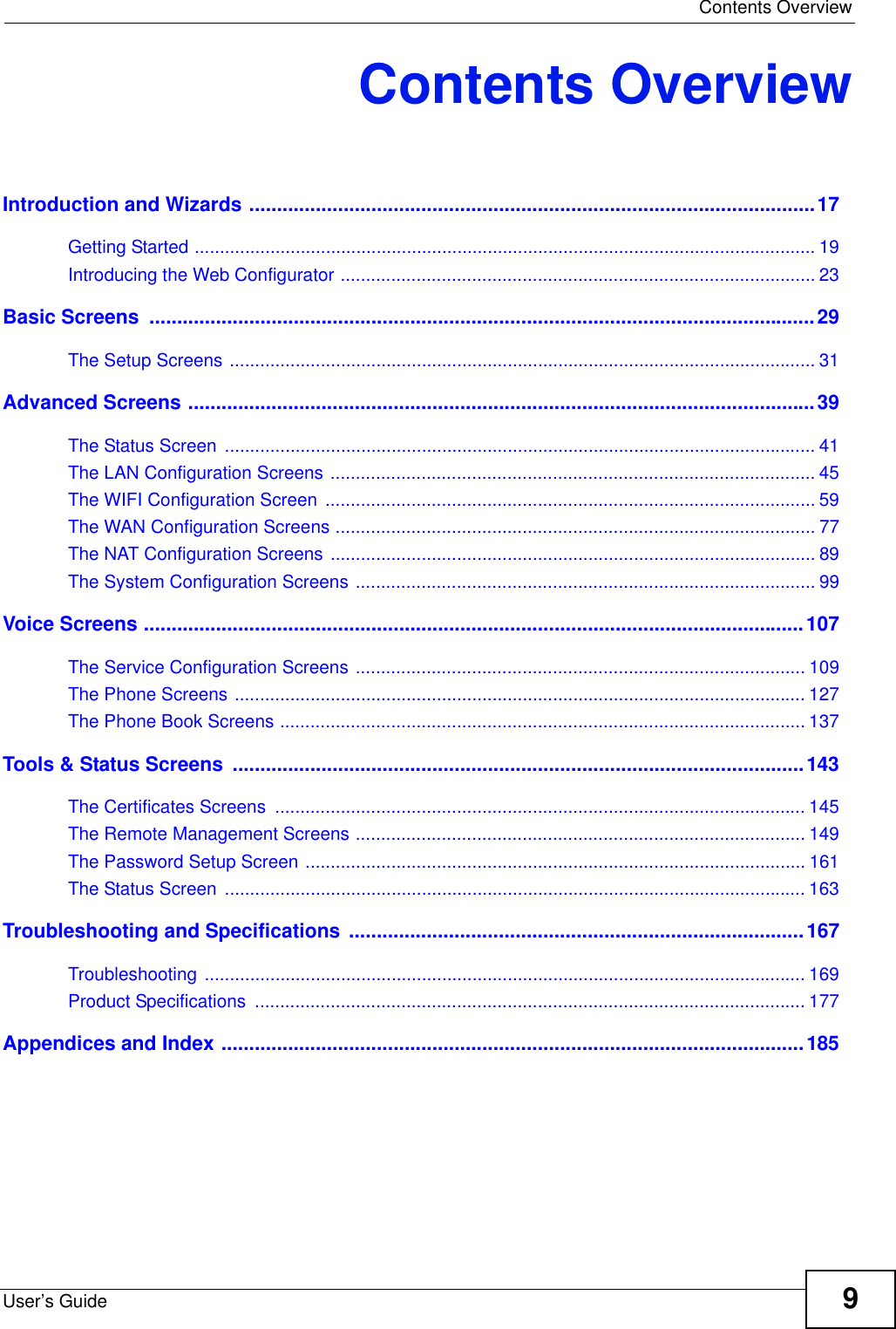  Contents OverviewUser’s Guide 9Contents OverviewIntroduction and Wizards ......................................................................................................17Getting Started ........................................................................................................................... 19Introducing the Web Configurator .............................................................................................. 23Basic Screens  ........................................................................................................................29The Setup Screens .................................................................................................................... 31Advanced Screens .................................................................................................................39The Status Screen  ..................................................................................................................... 41The LAN Configuration Screens ................................................................................................ 45The WIFI Configuration Screen  ................................................................................................. 59The WAN Configuration Screens ............................................................................................... 77The NAT Configuration Screens ................................................................................................ 89The System Configuration Screens ........................................................................................... 99Voice Screens .......................................................................................................................107The Service Configuration Screens ......................................................................................... 109The Phone Screens ................................................................................................................. 127The Phone Book Screens ........................................................................................................ 137Tools &amp; Status Screens  .......................................................................................................143The Certificates Screens  ......................................................................................................... 145The Remote Management Screens ......................................................................................... 149The Password Setup Screen ................................................................................................... 161The Status Screen  ................................................................................................................... 163Troubleshooting and Specifications ..................................................................................167Troubleshooting ....................................................................................................................... 169Product Specifications  ............................................................................................................. 177Appendices and Index .........................................................................................................185