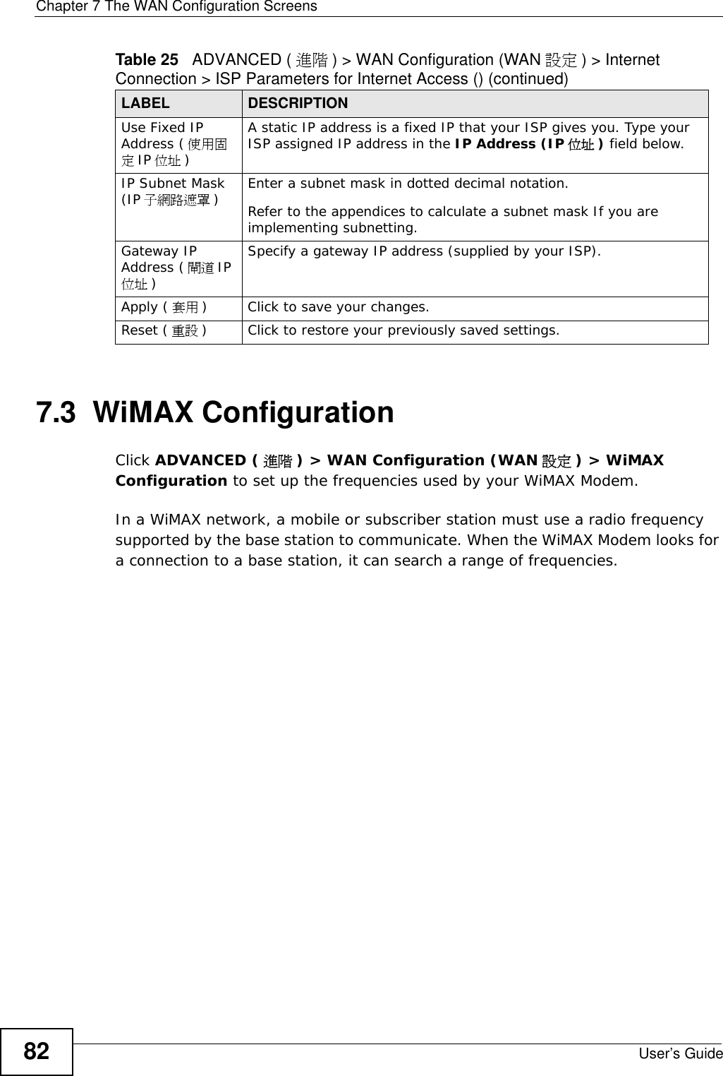 Chapter 7 The WAN Configuration ScreensUser’s Guide827.3  WiMAX ConfigurationClick ADVANCED ( 進階 ) &gt; WAN Configuration (WAN 設定 ) &gt; WiMAX Configuration to set up the frequencies used by your WiMAX Modem.In a WiMAX network, a mobile or subscriber station must use a radio frequency supported by the base station to communicate. When the WiMAX Modem looks for a connection to a base station, it can search a range of frequencies.Use Fixed IP Address ( 使用固定IP 位址 )A static IP address is a fixed IP that your ISP gives you. Type your ISP assigned IP address in the IP Address (IP 位址 ) field below. IP Subnet Mask (IP 子網路遮罩 )Enter a subnet mask in dotted decimal notation. Refer to the appendices to calculate a subnet mask If you are implementing subnetting.Gateway IP Address ( 閘道 IP位址 )Specify a gateway IP address (supplied by your ISP).Apply ( 套用 ) Click to save your changes.Reset ( 重設 ) Click to restore your previously saved settings.Table 25   ADVANCED ( 進階 ) &gt; WAN Configuration (WAN 設定 ) &gt; Internet Connection &gt; ISP Parameters for Internet Access () (continued)LABEL DESCRIPTION