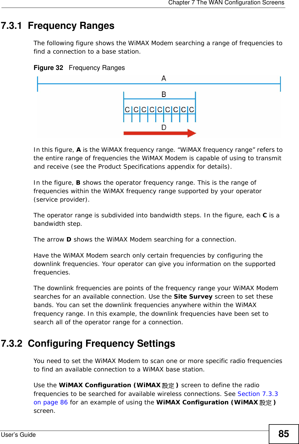 Chapter 7 The WAN Configuration ScreensUser’s Guide 857.3.1  Frequency RangesThe following figure shows the WiMAX Modem searching a range of frequencies to find a connection to a base station. Figure 32   Frequency RangesIn this figure, A is the WiMAX frequency range. “WiMAX frequency range” refers to the entire range of frequencies the WiMAX Modem is capable of using to transmit and receive (see the Product Specifications appendix for details). In the figure, B shows the operator frequency range. This is the range of frequencies within the WiMAX frequency range supported by your operator (service provider).The operator range is subdivided into bandwidth steps. In the figure, each C is a bandwidth step.The arrow D shows the WiMAX Modem searching for a connection.Have the WiMAX Modem search only certain frequencies by configuring the downlink frequencies. Your operator can give you information on the supported frequencies. The downlink frequencies are points of the frequency range your WiMAX Modem searches for an available connection. Use the Site Survey screen to set these bands. You can set the downlink frequencies anywhere within the WiMAX frequency range. In this example, the downlink frequencies have been set to search all of the operator range for a connection.7.3.2  Configuring Frequency SettingsYou need to set the WiMAX Modem to scan one or more specific radio frequencies to find an available connection to a WiMAX base station. Use the WiMAX Configuration (WiMAX 設定 ) screen to define the radio frequencies to be searched for available wireless connections. See Section 7.3.3 on page 86 for an example of using the WiMAX Configuration (WiMAX 設定 ) screen.