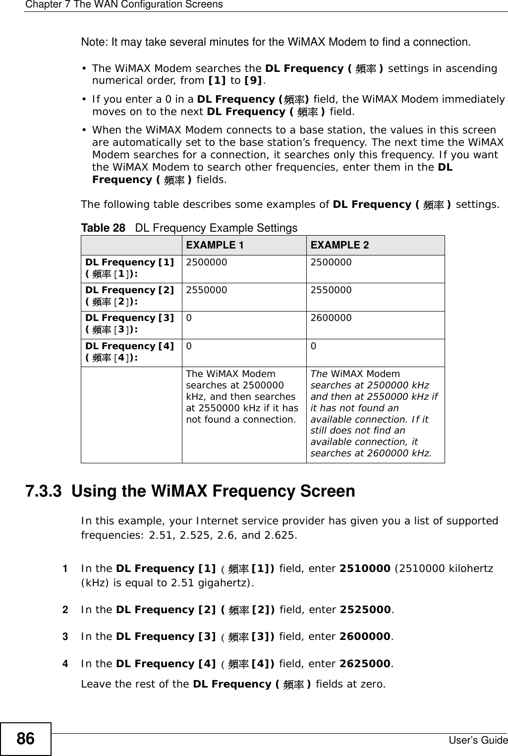 Chapter 7 The WAN Configuration ScreensUser’s Guide86Note: It may take several minutes for the WiMAX Modem to find a connection.• The WiMAX Modem searches the DL Frequency ( 頻率 ) settings in ascending numerical order, from [1] to [9].• If you enter a 0 in a DL Frequency (頻率) field, the WiMAX Modem immediately moves on to the next DL Frequency ( 頻率 ) field.• When the WiMAX Modem connects to a base station, the values in this screen are automatically set to the base station’s frequency. The next time the WiMAX Modem searches for a connection, it searches only this frequency. If you want the WiMAX Modem to search other frequencies, enter them in the DL Frequency ( 頻率 ) fields.The following table describes some examples of DL Frequency ( 頻率 ) settings.7.3.3  Using the WiMAX Frequency ScreenIn this example, your Internet service provider has given you a list of supported frequencies: 2.51, 2.525, 2.6, and 2.625. 1In the DL Frequency [1] (頻率[1]) field, enter 2510000 (2510000 kilohertz (kHz) is equal to 2.51 gigahertz).2In the DL Frequency [2] (頻率 [2]) field, enter 2525000.3In the DL Frequency [3] (頻率[3]) field, enter 2600000.4In the DL Frequency [4] (頻率[4]) field, enter 2625000.Leave the rest of the DL Frequency ( 頻率 ) fields at zero. Table 28   DL Frequency Example SettingsEXAMPLE 1 EXAMPLE 2DL Frequency [1] (頻率 [1]): 2500000 2500000DL Frequency [2] (頻率 [2]): 2550000 2550000DL Frequency [3] (頻率 [3]): 0 2600000DL Frequency [4] (頻率 [4]): 00The WiMAX Modem searches at 2500000 kHz, and then searches at 2550000 kHz if it has not found a connection.The WiMAX Modem searches at 2500000 kHz and then at 2550000 kHz if it has not found an available connection. If it still does not find an available connection, it searches at 2600000 kHz.