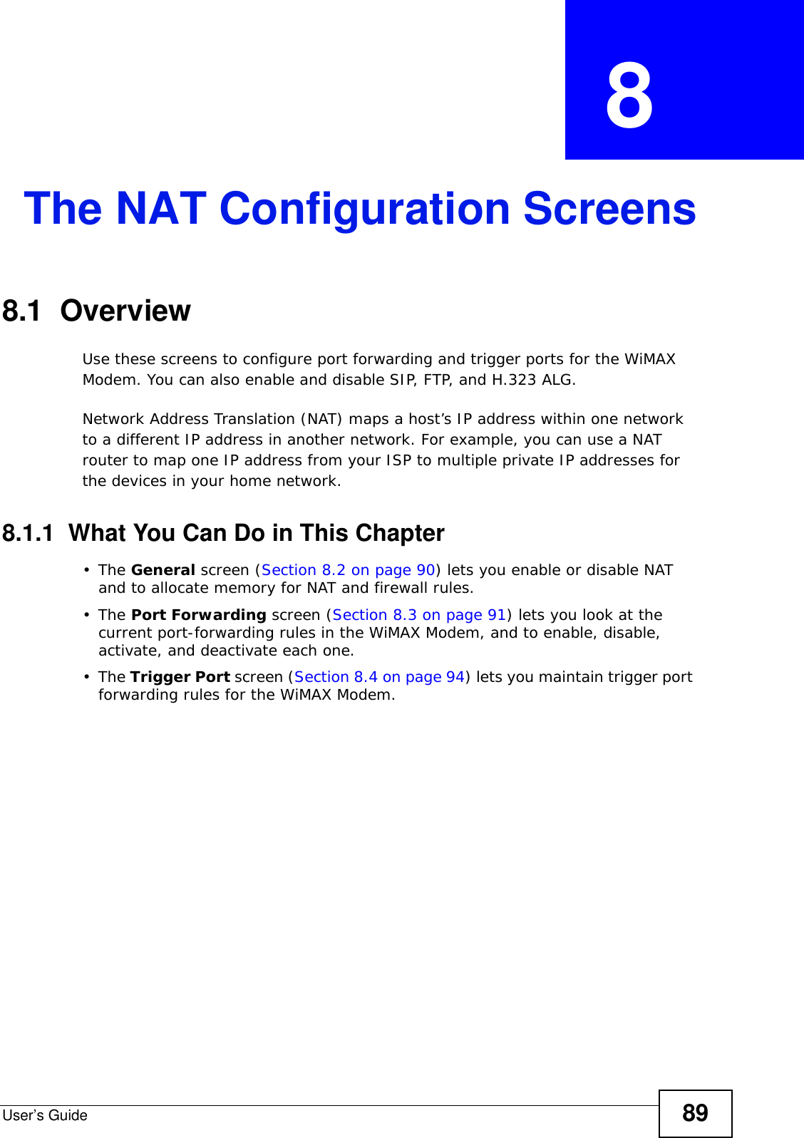 User’s Guide 89CHAPTER  8 The NAT Configuration Screens8.1  OverviewUse these screens to configure port forwarding and trigger ports for the WiMAX Modem. You can also enable and disable SIP, FTP, and H.323 ALG.Network Address Translation (NAT) maps a host’s IP address within one network to a different IP address in another network. For example, you can use a NAT router to map one IP address from your ISP to multiple private IP addresses for the devices in your home network.8.1.1  What You Can Do in This Chapter•The General screen (Section 8.2 on page 90) lets you enable or disable NAT and to allocate memory for NAT and firewall rules.•The Port Forwarding screen (Section 8.3 on page 91) lets you look at the current port-forwarding rules in the WiMAX Modem, and to enable, disable, activate, and deactivate each one.•The Trigger Port screen (Section 8.4 on page 94) lets you maintain trigger port forwarding rules for the WiMAX Modem.