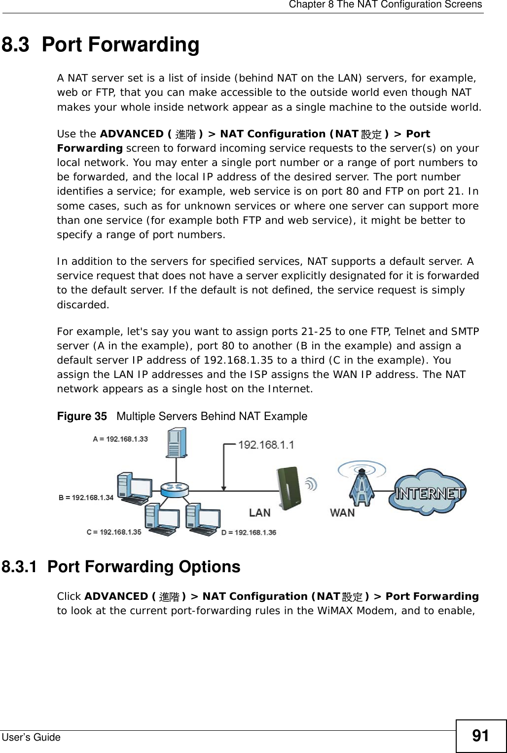  Chapter 8 The NAT Configuration ScreensUser’s Guide 918.3  Port Forwarding A NAT server set is a list of inside (behind NAT on the LAN) servers, for example, web or FTP, that you can make accessible to the outside world even though NAT makes your whole inside network appear as a single machine to the outside world.Use the ADVANCED ( 進階 ) &gt; NAT Configuration (NAT 設定 ) &gt; Port Forwarding screen to forward incoming service requests to the server(s) on your local network. You may enter a single port number or a range of port numbers to be forwarded, and the local IP address of the desired server. The port number identifies a service; for example, web service is on port 80 and FTP on port 21. In some cases, such as for unknown services or where one server can support more than one service (for example both FTP and web service), it might be better to specify a range of port numbers. In addition to the servers for specified services, NAT supports a default server. A service request that does not have a server explicitly designated for it is forwarded to the default server. If the default is not defined, the service request is simply discarded.For example, let&apos;s say you want to assign ports 21-25 to one FTP, Telnet and SMTP server (A in the example), port 80 to another (B in the example) and assign a default server IP address of 192.168.1.35 to a third (C in the example). You assign the LAN IP addresses and the ISP assigns the WAN IP address. The NAT network appears as a single host on the Internet.Figure 35   Multiple Servers Behind NAT Example8.3.1  Port Forwarding OptionsClick ADVANCED (進階 ) &gt; NAT Configuration (NAT 設定) &gt; Port Forwarding to look at the current port-forwarding rules in the WiMAX Modem, and to enable, 