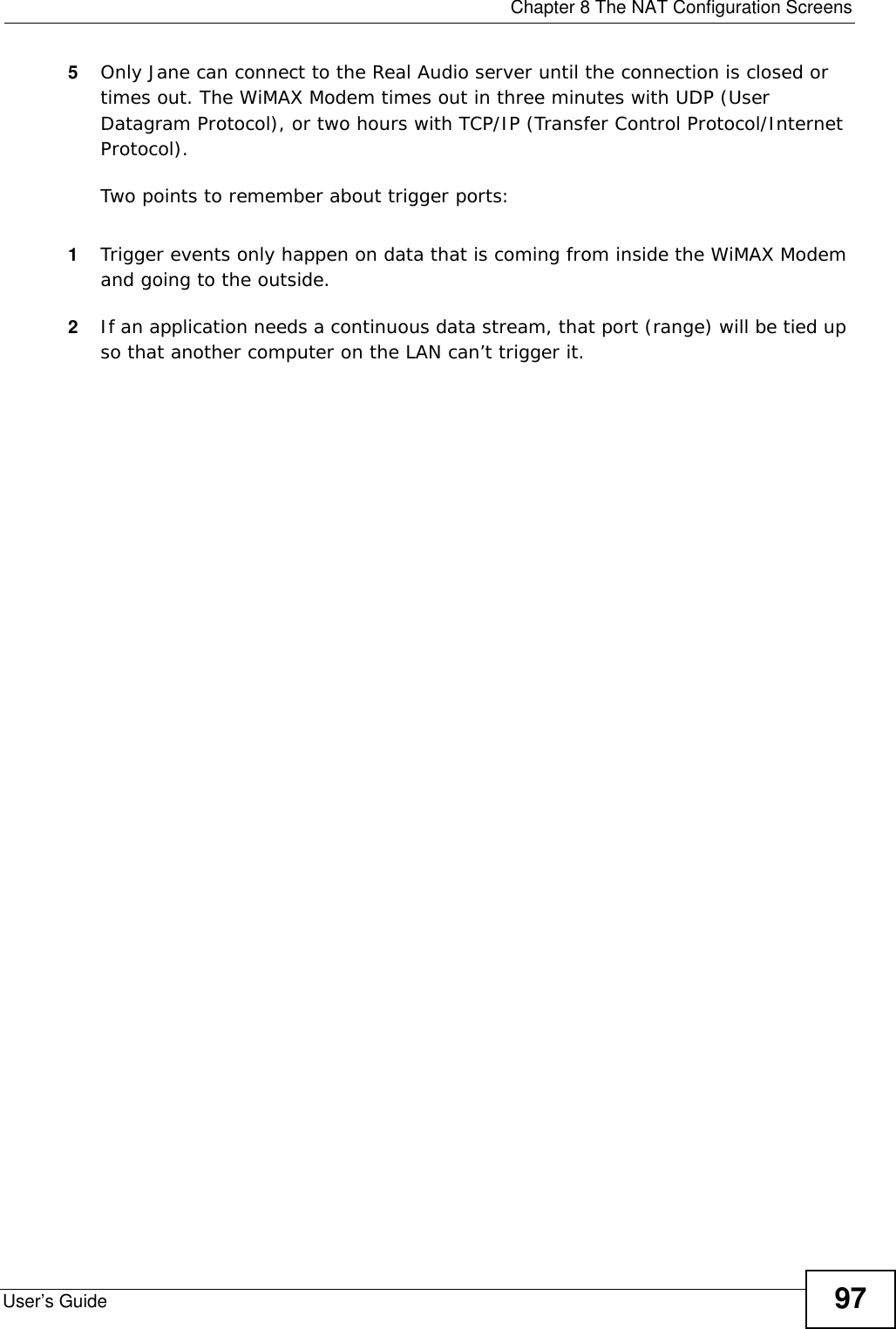  Chapter 8 The NAT Configuration ScreensUser’s Guide 975Only Jane can connect to the Real Audio server until the connection is closed or times out. The WiMAX Modem times out in three minutes with UDP (User Datagram Protocol), or two hours with TCP/IP (Transfer Control Protocol/Internet Protocol). Two points to remember about trigger ports:1Trigger events only happen on data that is coming from inside the WiMAX Modem and going to the outside.2If an application needs a continuous data stream, that port (range) will be tied up so that another computer on the LAN can’t trigger it. 