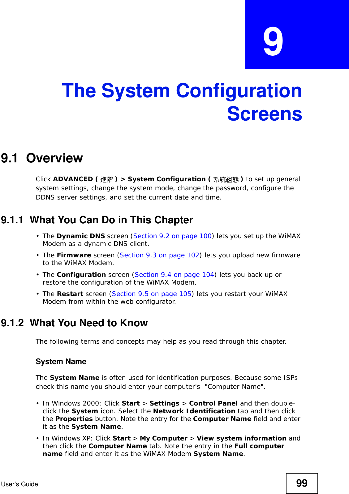 User’s Guide 99CHAPTER  9 The System ConfigurationScreens9.1  OverviewClick ADVANCED ( 進階 ) &gt; System Configuration ( 系統組態 ) to set up general system settings, change the system mode, change the password, configure the DDNS server settings, and set the current date and time.9.1.1  What You Can Do in This Chapter•The Dynamic DNS screen (Section 9.2 on page 100) lets you set up the WiMAX Modem as a dynamic DNS client.•The Firmware screen (Section 9.3 on page 102) lets you upload new firmware to the WiMAX Modem.•The Configuration screen (Section 9.4 on page 104) lets you back up or restore the configuration of the WiMAX Modem.•The Restart screen (Section 9.5 on page 105) lets you restart your WiMAX Modem from within the web configurator.9.1.2  What You Need to KnowThe following terms and concepts may help as you read through this chapter.System NameThe System Name is often used for identification purposes. Because some ISPs check this name you should enter your computer&apos;s  &quot;Computer Name&quot;. • In Windows 2000: Click Start &gt; Settings &gt; Control Panel and then double-click the System icon. Select the Network Identification tab and then click the Properties button. Note the entry for the Computer Name field and enter it as the System Name.• In Windows XP: Click Start &gt; My Computer &gt; View system information and then click the Computer Name tab. Note the entry in the Full computer name field and enter it as the WiMAX Modem System Name.