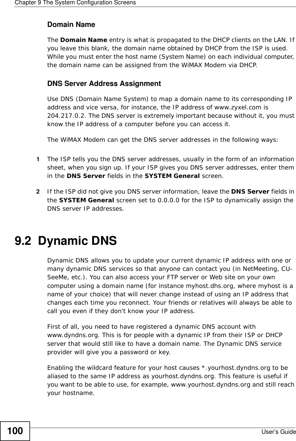 Chapter 9 The System Configuration ScreensUser’s Guide100Domain NameThe Domain Name entry is what is propagated to the DHCP clients on the LAN. If you leave this blank, the domain name obtained by DHCP from the ISP is used. While you must enter the host name (System Name) on each individual computer, the domain name can be assigned from the WiMAX Modem via DHCP.DNS Server Address AssignmentUse DNS (Domain Name System) to map a domain name to its corresponding IP address and vice versa, for instance, the IP address of www.zyxel.com is 204.217.0.2. The DNS server is extremely important because without it, you must know the IP address of a computer before you can access it. The WiMAX Modem can get the DNS server addresses in the following ways:1The ISP tells you the DNS server addresses, usually in the form of an information sheet, when you sign up. If your ISP gives you DNS server addresses, enter them in the DNS Server fields in the SYSTEM General screen.2If the ISP did not give you DNS server information, leave the DNS Server fields in the SYSTEM General screen set to 0.0.0.0 for the ISP to dynamically assign the DNS server IP addresses.9.2  Dynamic DNSDynamic DNS allows you to update your current dynamic IP address with one or many dynamic DNS services so that anyone can contact you (in NetMeeting, CU-SeeMe, etc.). You can also access your FTP server or Web site on your own computer using a domain name (for instance myhost.dhs.org, where myhost is a name of your choice) that will never change instead of using an IP address that changes each time you reconnect. Your friends or relatives will always be able to call you even if they don&apos;t know your IP address.First of all, you need to have registered a dynamic DNS account with www.dyndns.org. This is for people with a dynamic IP from their ISP or DHCP server that would still like to have a domain name. The Dynamic DNS service provider will give you a password or key.Enabling the wildcard feature for your host causes *.yourhost.dyndns.org to be aliased to the same IP address as yourhost.dyndns.org. This feature is useful if you want to be able to use, for example, www.yourhost.dyndns.org and still reach your hostname.
