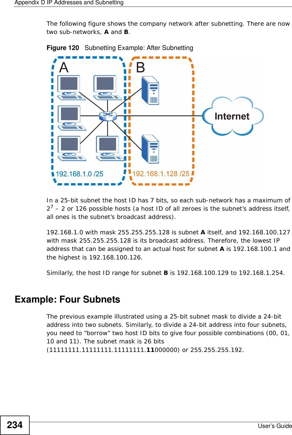 Appendix D IP Addresses and SubnettingUser’s Guide234The following figure shows the company network after subnetting. There are now two sub-networks, A and B. Figure 120   Subnetting Example: After SubnettingIn a 25-bit subnet the host ID has 7 bits, so each sub-network has a maximum of 27 – 2 or 126 possible hosts (a host ID of all zeroes is the subnet’s address itself, all ones is the subnet’s broadcast address).192.168.1.0 with mask 255.255.255.128 is subnet A itself, and 192.168.100.127 with mask 255.255.255.128 is its broadcast address. Therefore, the lowest IP address that can be assigned to an actual host for subnet A is 192.168.100.1 and the highest is 192.168.100.126. Similarly, the host ID range for subnet B is 192.168.100.129 to 192.168.1.254.Example: Four Subnets The previous example illustrated using a 25-bit subnet mask to divide a 24-bit address into two subnets. Similarly, to divide a 24-bit address into four subnets, you need to “borrow” two host ID bits to give four possible combinations (00, 01, 10 and 11). The subnet mask is 26 bits (11111111.11111111.11111111.11000000) or 255.255.255.192. 