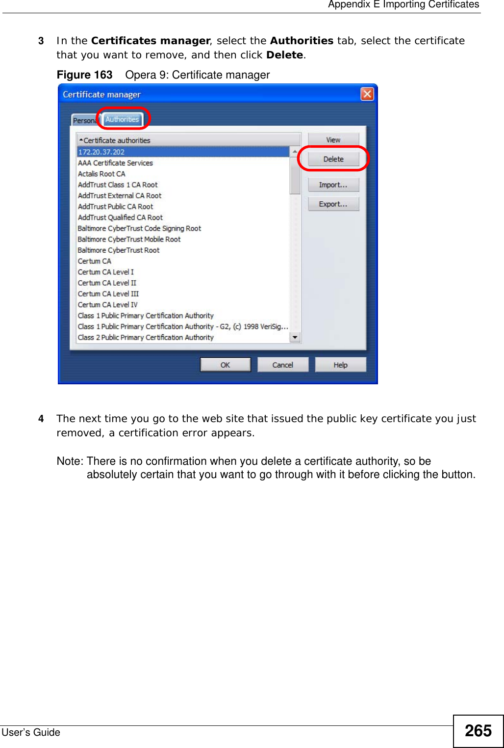  Appendix E Importing CertificatesUser’s Guide 2653In the Certificates manager, select the Authorities tab, select the certificate that you want to remove, and then click Delete.Figure 163    Opera 9: Certificate manager4The next time you go to the web site that issued the public key certificate you just removed, a certification error appears.Note: There is no confirmation when you delete a certificate authority, so be absolutely certain that you want to go through with it before clicking the button.