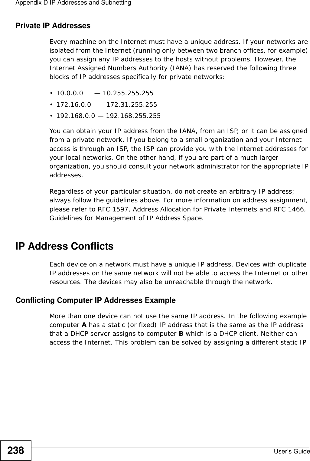 Appendix D IP Addresses and SubnettingUser’s Guide238Private IP AddressesEvery machine on the Internet must have a unique address. If your networks are isolated from the Internet (running only between two branch offices, for example) you can assign any IP addresses to the hosts without problems. However, the Internet Assigned Numbers Authority (IANA) has reserved the following three blocks of IP addresses specifically for private networks:• 10.0.0.0     — 10.255.255.255• 172.16.0.0   — 172.31.255.255• 192.168.0.0 — 192.168.255.255You can obtain your IP address from the IANA, from an ISP, or it can be assigned from a private network. If you belong to a small organization and your Internet access is through an ISP, the ISP can provide you with the Internet addresses for your local networks. On the other hand, if you are part of a much larger organization, you should consult your network administrator for the appropriate IP addresses.Regardless of your particular situation, do not create an arbitrary IP address; always follow the guidelines above. For more information on address assignment, please refer to RFC 1597, Address Allocation for Private Internets and RFC 1466, Guidelines for Management of IP Address Space.IP Address ConflictsEach device on a network must have a unique IP address. Devices with duplicate IP addresses on the same network will not be able to access the Internet or other resources. The devices may also be unreachable through the network. Conflicting Computer IP Addresses ExampleMore than one device can not use the same IP address. In the following example computer A has a static (or fixed) IP address that is the same as the IP address that a DHCP server assigns to computer B which is a DHCP client. Neither can access the Internet. This problem can be solved by assigning a different static IP 