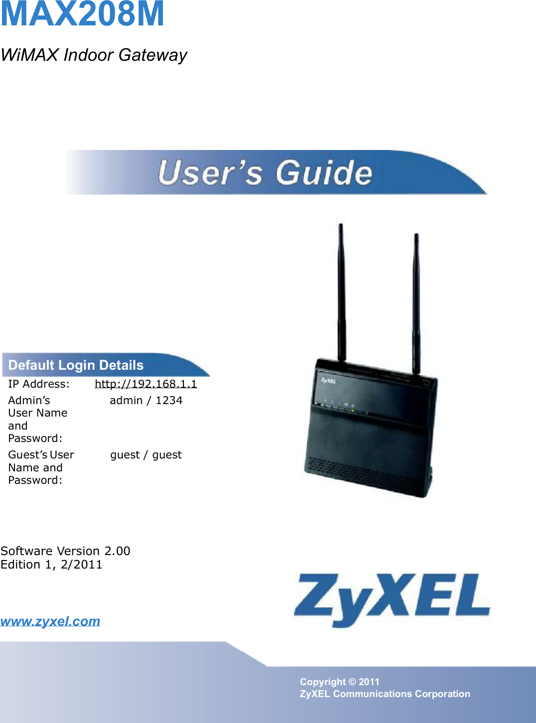 www.zyxel.comwww.zyxel.comMAX208MWiMAX Indoor GatewayCopyright © 2011ZyXEL Communications CorporationSoftware Version 2.00Edition 1, 2/2011Default Login DetailsIP Address: http://192.168.1.1Admin s User Name and Password:admin / 1234Guest s User Name and Password:guest / guest 
