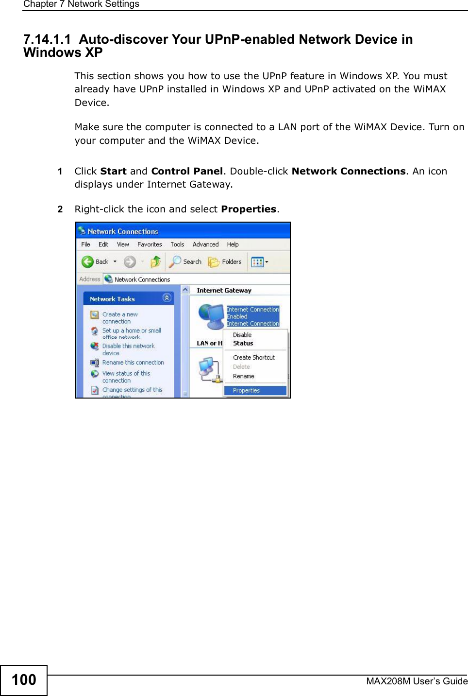 Chapter 7Network SettingsMAX208M User s Guide1007.14.1.1  Auto-discover Your UPnP-enabled Network Device in Windows XPThis section shows you how to use the UPnP feature in Windows XP. You must already have UPnP installed in Windows XP and UPnP activated on the WiMAX Device.Make sure the computer is connected to a LAN port of the WiMAX Device. Turn on your computer and the WiMAX Device. 1Click Start and Control Panel. Double-click Network Connections. An icon displays under Internet Gateway.2Right-click the icon and select Properties. 