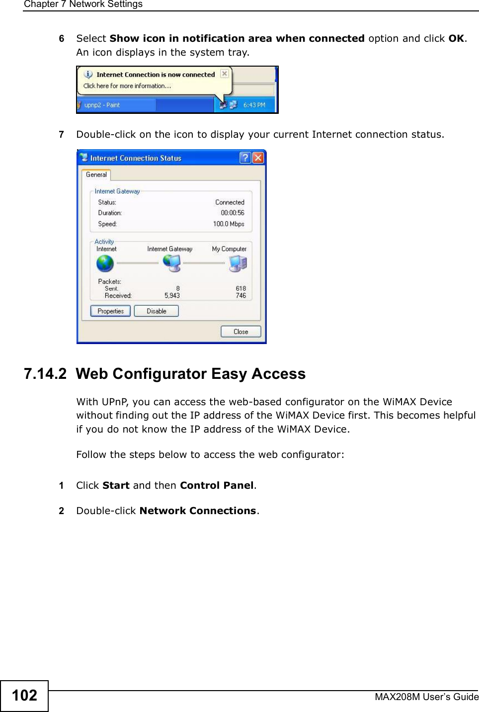 Chapter 7Network SettingsMAX208M User s Guide1026Select Show icon in notification area when connected option and click OK. An icon displays in the system tray. 7Double-click on the icon to display your current Internet connection status.7.14.2  Web Configurator Easy AccessWith UPnP, you can access the web-based configurator on the WiMAX Device without finding out the IP address of the WiMAX Device first. This becomes helpful if you do not know the IP address of the WiMAX Device.Follow the steps below to access the web configurator:1Click Start and then Control Panel. 2Double-click Network Connections. 