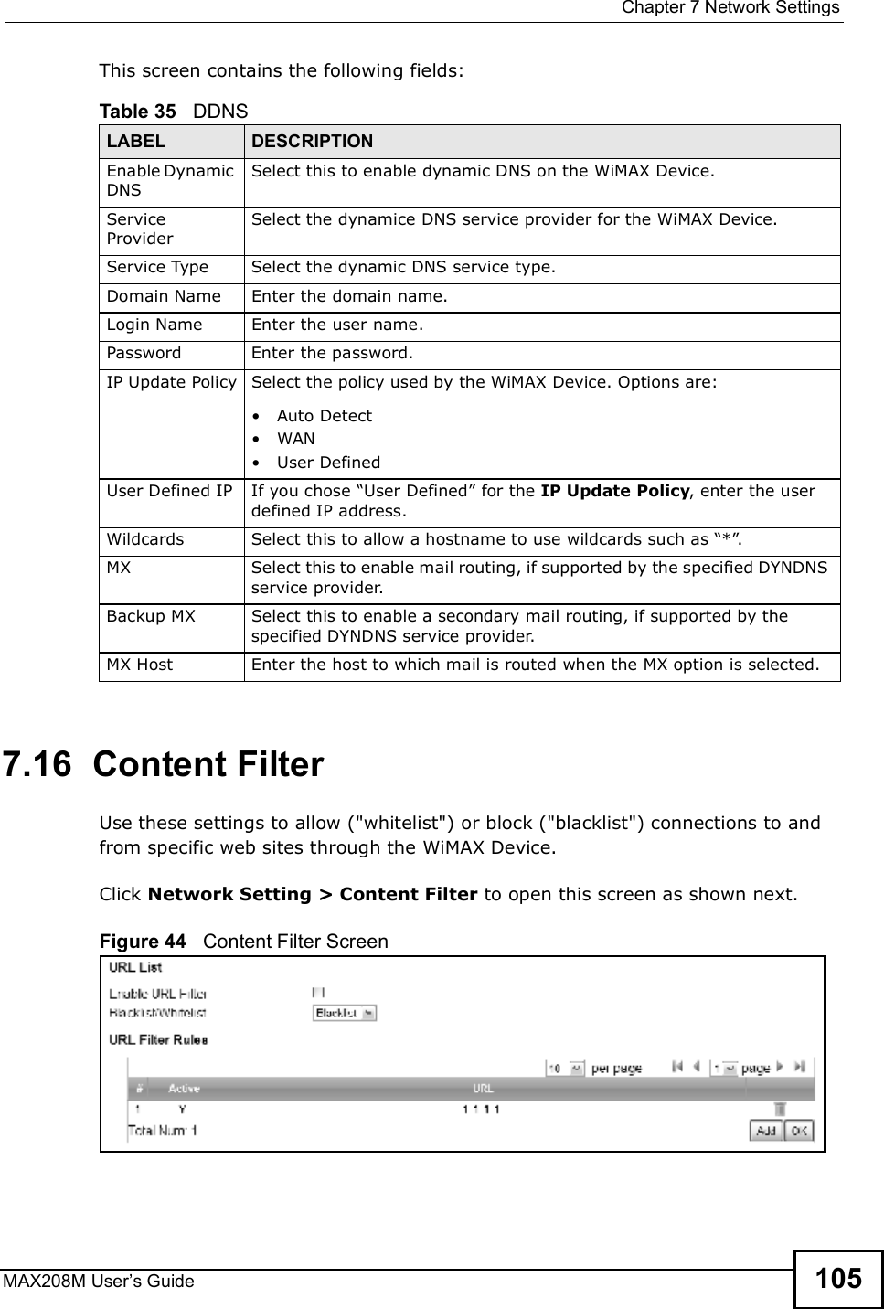  Chapter 7Network SettingsMAX208M User s Guide 105This screen contains the following fields:7.16  Content FilterUse these settings to allow (&quot;whitelist&quot;) or block (&quot;blacklist&quot;) connections to and from specific web sites through the WiMAX Device.Click Network Setting &gt; Content Filter to open this screen as shown next.Figure 44   Content Filter ScreenTable 35   DDNSLABEL DESCRIPTIONEnable Dynamic DNSSelect this to enable dynamic DNS on the WiMAX Device.Service ProviderSelect the dynamice DNS service provider for the WiMAX Device.Service TypeSelect the dynamic DNS service type.Domain NameEnter the domain name.Login NameEnter the user name.PasswordEnter the password.IP Update PolicySelect the policy used by the WiMAX Device. Options are:!Auto Detect!WAN!User DefinedUser Defined IPIf you chose &quot;User Defined# for the IP Update Policy, enter the user defined IP address.WildcardsSelect this to allow a hostname to use wildcards such as &quot;*#.MXSelect this to enable mail routing, if supported by the specified DYNDNS service provider.Backup MXSelect this to enable a secondary mail routing, if supported by the specified DYNDNS service provider.MX HostEnter the host to which mail is routed when the MX option is selected.