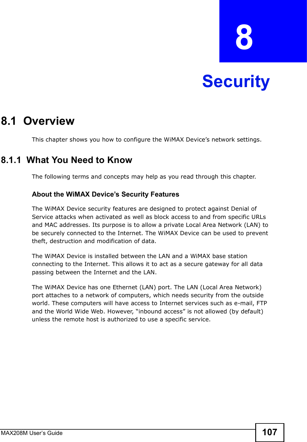 MAX208M User s Guide 107CHAPTER  8 Security8.1  OverviewThis chapter shows you how to configure the WiMAX Device s network settings.8.1.1  What You Need to KnowThe following terms and concepts may help as you read through this chapter.About the WiMAX Device!s Security FeaturesThe WiMAX Device security features are designed to protect against Denial of Service attacks when activated as well as block access to and from specific URLs and MAC addresses. Its purpose is to allow a private Local Area Network (LAN) to be securely connected to the Internet. The WiMAX Device can be used to prevent theft, destruction and modification of data. The WiMAX Device is installed between the LAN and a WiMAX base station connecting to the Internet. This allows it to act as a secure gateway for all data passing between the Internet and the LAN.The WiMAX Device has one Ethernet (LAN) port. The LAN (Local Area Network) port attaches to a network of computers, which needs security from the outside world. These computers will have access to Internet services such as e-mail, FTP and the World Wide Web. However, &quot;inbound access# is not allowed (by default) unless the remote host is authorized to use a specific service.