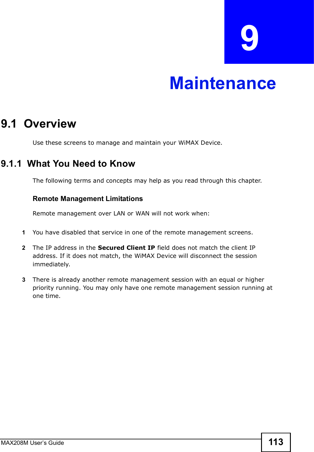 MAX208M User s Guide 113CHAPTER  9 Maintenance9.1  OverviewUse these screens to manage and maintain your WiMAX Device.9.1.1  What You Need to KnowThe following terms and concepts may help as you read through this chapter.Remote Management LimitationsRemote management over LAN or WAN will not work when:1You have disabled that service in one of the remote management screens.2The IP address in the Secured Client IP field does not match the client IP address. If it does not match, the WiMAX Device will disconnect the session immediately.3There is already another remote management session with an equal or higher priority running. You may only have one remote management session running at one time.