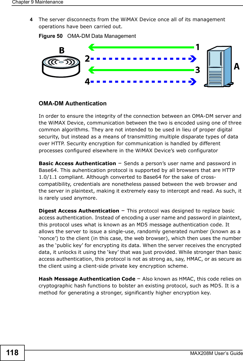 Chapter 9MaintenanceMAX208M User s Guide1184The server disconnects from the WiMAX Device once all of its management operations have been carried out.Figure 50   OMA-DM Data ManagementOMA-DM AuthenticationIn order to ensure the integrity of the connection between an OMA-DM server and the WiMAX Device, communication between the two is encoded using one of three common algorithms. They are not intended to be used in lieu of proper digital security, but instead as a means of transmitting multiple disparate types of data over HTTP. Security encryption for communication is handled by different processes configured elsewhere in the WiMAX Device s web configuratorBasic Access Authentication $ Sends a person s user name and password in Base64. This auhentication protocol is supported by all browsers that are HTTP 1.0/1.1 compliant. Although converted to Base64 for the sake of cross-compatibility, credentials are nonetheless passed between the web browser and the server in plaintext, making it extremely easy to intercept and read. As such, it is rarely used anymore.Digest Access Authentication $ This protocol was designed to replace basic access authentication. Instead of encoding a user name and password in plaintext, this protocol uses what is known as an MD5 message authentication code. It allows the server to issue a single-use, randomly generated number (known as a %nonce ) to the client (in this case, the web browser), which then uses the number as the %public key  for encrypting its data. When the server receives the encrypted data, it unlocks it using the %key  that was just provided. While stronger than basic access authentication, this protocol is not as strong as, say, HMAC, or as secure as the client using a client-side private key encryption scheme. Hash Message Authentication Code $ Also known as HMAC, this code relies on cryptographic hash functions to bolster an existing protocol, such as MD5. It is a method for generating a stronger, significantly higher encryption key.