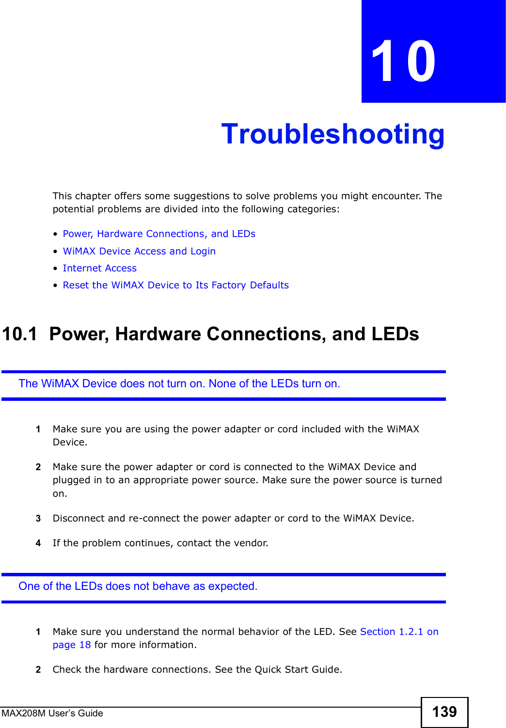 MAX208M User s Guide 139CHAPTER  10 TroubleshootingThis chapter offers some suggestions to solve problems you might encounter. The potential problems are divided into the following categories:!Power, Hardware Connections, and LEDs!WiMAX Device Access and Login!Internet Access!Reset the WiMAX Device to Its Factory Defaults10.1  Power, Hardware Connections, and LEDsThe WiMAX Device does not turn on. None of the LEDs turn on.1Make sure you are using the power adapter or cord included with the WiMAX Device.2Make sure the power adapter or cord is connected to the WiMAX Device and plugged in to an appropriate power source. Make sure the power source is turned on.3Disconnect and re-connect the power adapter or cord to the WiMAX Device.4If the problem continues, contact the vendor.One of the LEDs does not behave as expected.1Make sure you understand the normal behavior of the LED. See Section 1.2.1 on page 18 for more information.2Check the hardware connections. See the Quick Start Guide.