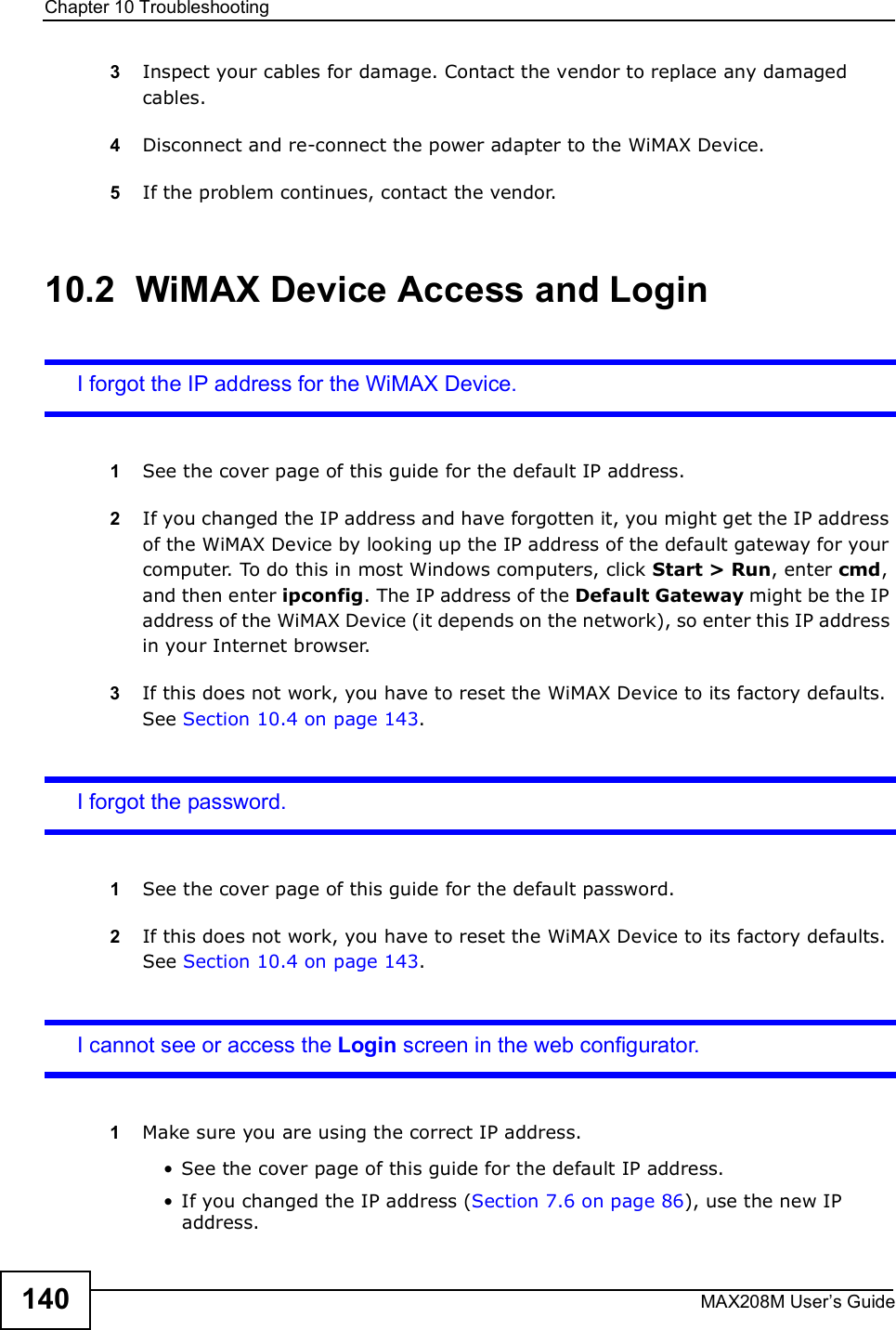 Chapter 10TroubleshootingMAX208M User s Guide1403Inspect your cables for damage. Contact the vendor to replace any damaged cables.4Disconnect and re-connect the power adapter to the WiMAX Device.5If the problem continues, contact the vendor.10.2  WiMAX Device Access and LoginI forgot the IP address for the WiMAX Device.1See the cover page of this guide for the default IP address.2If you changed the IP address and have forgotten it, you might get the IP address of the WiMAX Device by looking up the IP address of the default gateway for your computer. To do this in most Windows computers, click Start &gt; Run, enter cmd, and then enter ipconfig. The IP address of the Default Gateway might be the IP address of the WiMAX Device (it depends on the network), so enter this IP address in your Internet browser.3If this does not work, you have to reset the WiMAX Device to its factory defaults. See Section 10.4 on page 143.I forgot the password.1See the cover page of this guide for the default password.2If this does not work, you have to reset the WiMAX Device to its factory defaults. See Section 10.4 on page 143.I cannot see or access the Login screen in the web configurator.1Make sure you are using the correct IP address.!See the cover page of this guide for the default IP address.!If you changed the IP address (Section 7.6 on page 86), use the new IP address.