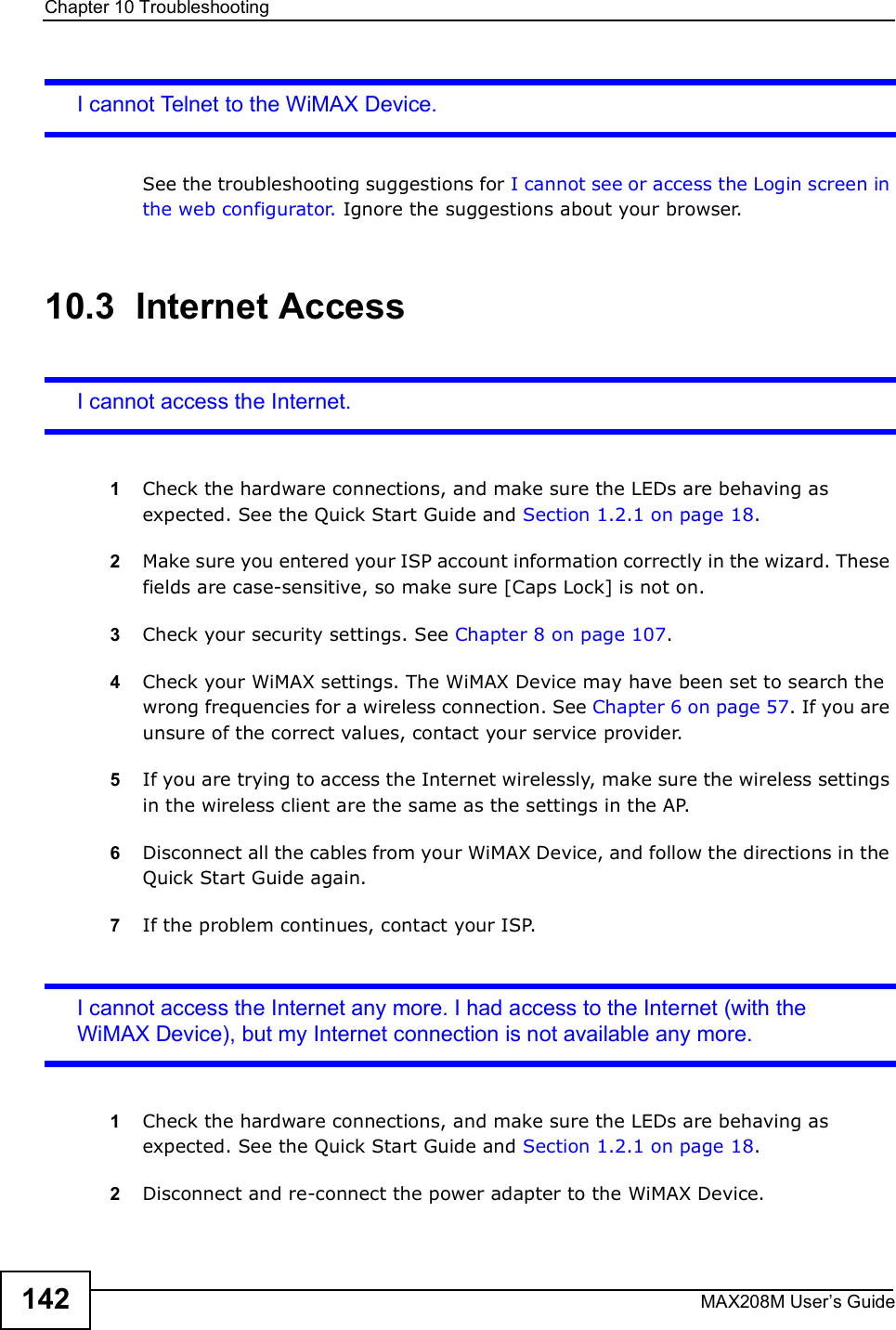 Chapter 10TroubleshootingMAX208M User s Guide142I cannot Telnet to the WiMAX Device.See the troubleshooting suggestions for I cannot see or access the Login screen in the web configurator.  Ignore the suggestions about your browser.10.3  Internet AccessI cannot access the Internet.1Check the hardware connections, and make sure the LEDs are behaving as expected. See the Quick Start Guide and Section 1.2.1 on page 18.2Make sure you entered your ISP account information correctly in the wizard. These fields are case-sensitive, so make sure [Caps Lock] is not on.3Check your security settings. See Chapter 8 on page 107.4Check your WiMAX settings. The WiMAX Device may have been set to search the wrong frequencies for a wireless connection. See Chapter 6 on page 57. If you are unsure of the correct values, contact your service provider.5If you are trying to access the Internet wirelessly, make sure the wireless settings in the wireless client are the same as the settings in the AP.6Disconnect all the cables from your WiMAX Device, and follow the directions in the Quick Start Guide again.7If the problem continues, contact your ISP.I cannot access the Internet any more. I had access to the Internet (with the WiMAX Device), but my Internet connection is not available any more.1Check the hardware connections, and make sure the LEDs are behaving as expected. See the Quick Start Guide and Section 1.2.1 on page 18.2Disconnect and re-connect the power adapter to the WiMAX Device. 