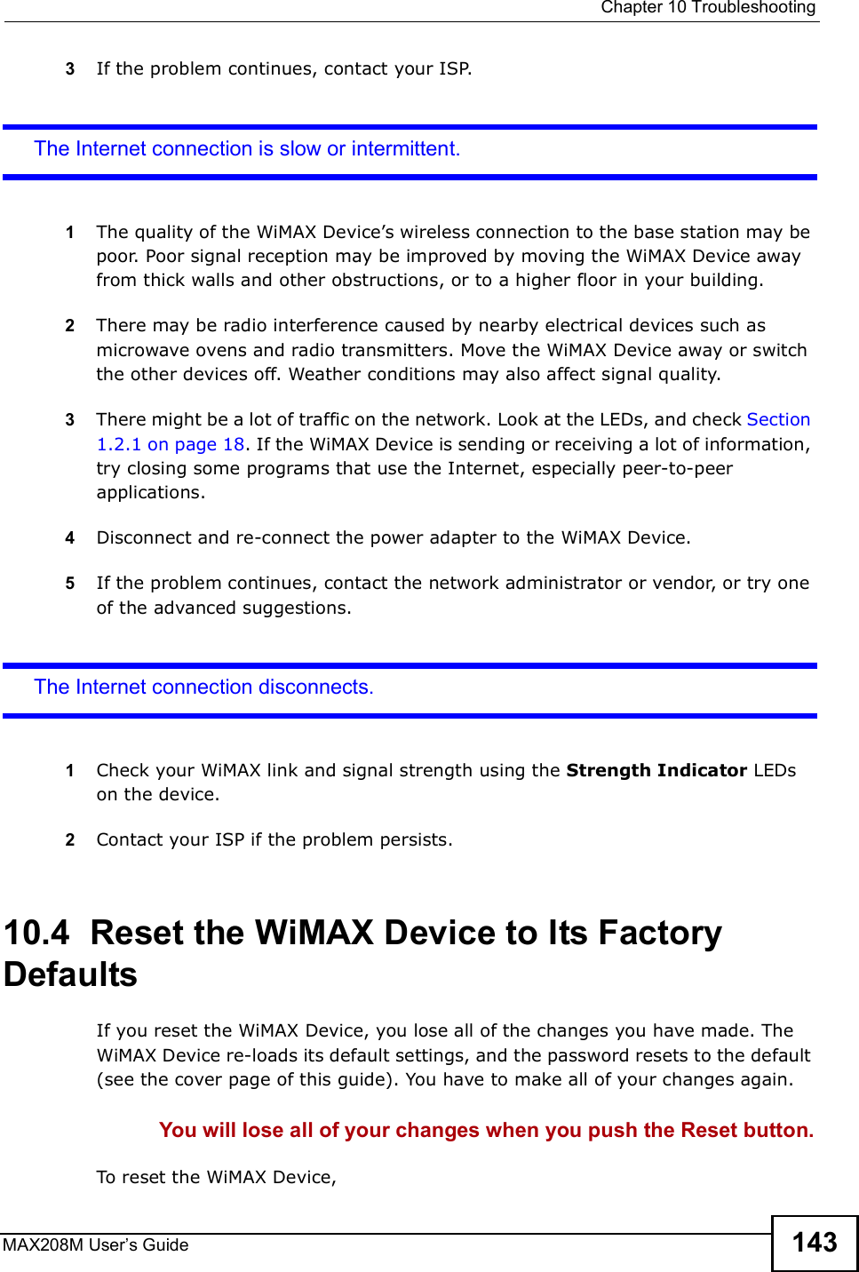  Chapter 10TroubleshootingMAX208M User s Guide 1433If the problem continues, contact your ISP.The Internet connection is slow or intermittent.1The quality of the WiMAX Device s wireless connection to the base station may be poor. Poor signal reception may be improved by moving the WiMAX Device away from thick walls and other obstructions, or to a higher floor in your building. 2There may be radio interference caused by nearby electrical devices such as microwave ovens and radio transmitters. Move the WiMAX Device away or switch the other devices off. Weather conditions may also affect signal quality.3There might be a lot of traffic on the network. Look at the LEDs, and check Section 1.2.1 on page 18. If the WiMAX Device is sending or receiving a lot of information, try closing some programs that use the Internet, especially peer-to-peer applications.4Disconnect and re-connect the power adapter to the WiMAX Device.5If the problem continues, contact the network administrator or vendor, or try one of the advanced suggestions.The Internet connection disconnects.1Check your WiMAX link and signal strength using the Strength Indicator LEDs on the device.2Contact your ISP if the problem persists.10.4  Reset the WiMAX Device to Its Factory DefaultsIf you reset the WiMAX Device, you lose all of the changes you have made. The WiMAX Device re-loads its default settings, and the password resets to the default (see the cover page of this guide). You have to make all of your changes again.You will lose all of your changes when you push the Reset button.To reset the WiMAX Device,