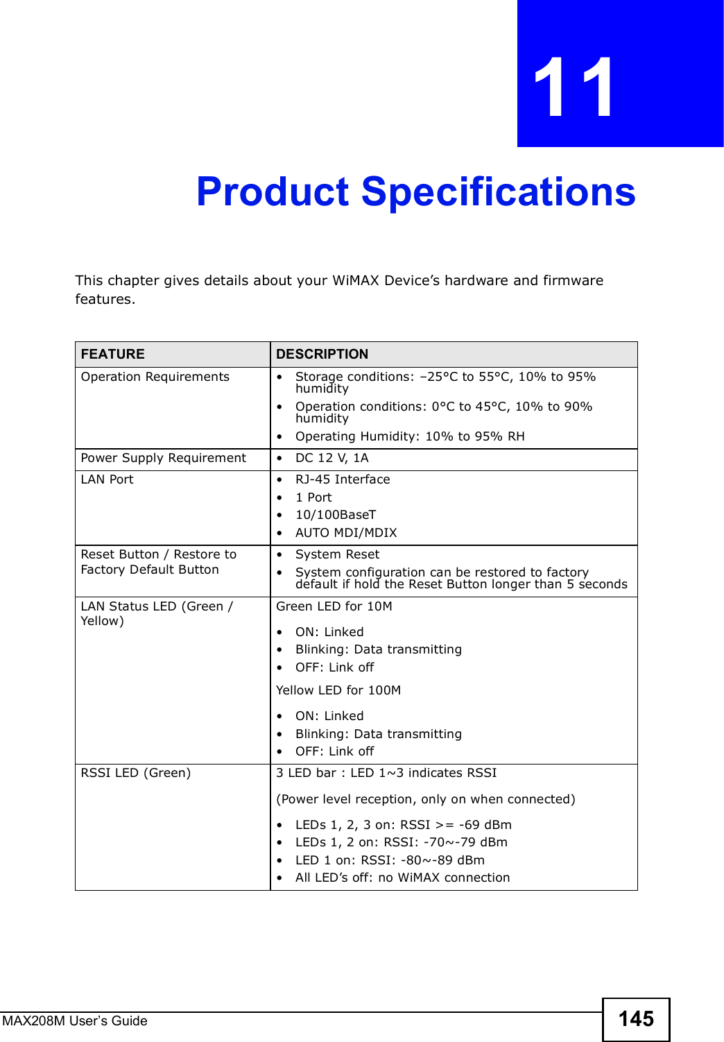 MAX208M User s Guide 145CHAPTER  11 Product SpecificationsThis chapter gives details about your WiMAX Device s hardware and firmware features.FEATURE DESCRIPTIONOperation Requirements !Storage conditions: $25°C to 55°C, 10% to 95% humidity!Operation conditions: 0°C to 45°C, 10% to 90% humidity !Operating Humidity: 10% to 95% RHPower Supply Requirement !DC 12 V, 1A LAN Port !RJ-45 Interface!1 Port!10/100BaseT!AUTO MDI/MDIXReset Button / Restore to Factory Default Button!System Reset!System configuration can be restored to factory default if hold the Reset Button longer than 5 secondsLAN Status LED (Green / Yellow)Green LED for 10M!ON: Linked!Blinking: Data transmitting!OFF: Link offYellow LED for 100M!ON: Linked!Blinking: Data transmitting!OFF: Link offRSSI LED (Green)3 LED bar : LED 1~3 indicates RSSI(Power level reception, only on when connected) !LEDs 1, 2, 3 on: RSSI &gt;= -69 dBm!LEDs 1, 2 on: RSSI: -70~-79 dBm!LED 1 on: RSSI: -80~-89 dBm!All LED s off: no WiMAX connection
