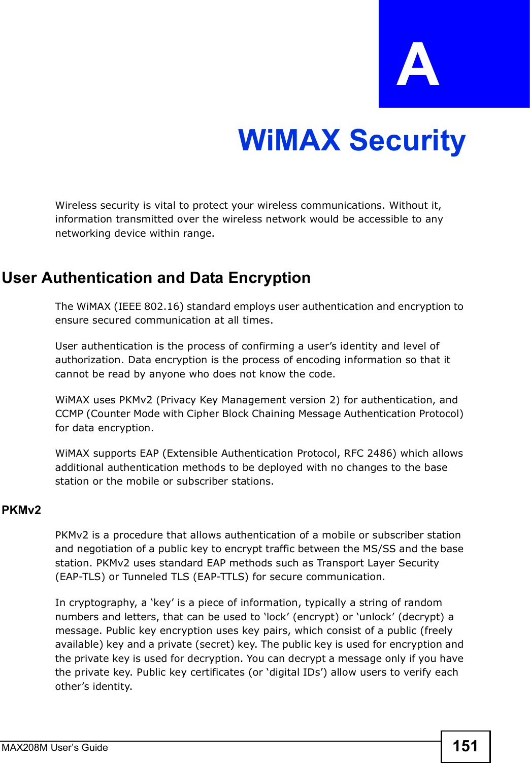 MAX208M User s Guide 151APPENDIX  A WiMAX SecurityWireless security is vital to protect your wireless communications. Without it, information transmitted over the wireless network would be accessible to any networking device within range.User Authentication and Data EncryptionThe WiMAX (IEEE 802.16) standard employs user authentication and encryption to ensure secured communication at all times.User authentication is the process of confirming a user s identity and level of authorization. Data encryption is the process of encoding information so that it cannot be read by anyone who does not know the code. WiMAX uses PKMv2 (Privacy Key Management version 2) for authentication, and CCMP (Counter Mode with Cipher Block Chaining Message Authentication Protocol) for data encryption. WiMAX supports EAP (Extensible Authentication Protocol, RFC 2486) which allows additional authentication methods to be deployed with no changes to the base station or the mobile or subscriber stations.PKMv2PKMv2 is a procedure that allows authentication of a mobile or subscriber station and negotiation of a public key to encrypt traffic between the MS/SS and the base station. PKMv2 uses standard EAP methods such as Transport Layer Security (EAP-TLS) or Tunneled TLS (EAP-TTLS) for secure communication. In cryptography, a %key  is a piece of information, typically a string of random numbers and letters, that can be used to %lock  (encrypt) or %unlock  (decrypt) a message. Public key encryption uses key pairs, which consist of a public (freely available) key and a private (secret) key. The public key is used for encryption and the private key is used for decryption. You can decrypt a message only if you have the private key. Public key certificates (or %digital IDs ) allow users to verify each other s identity. 
