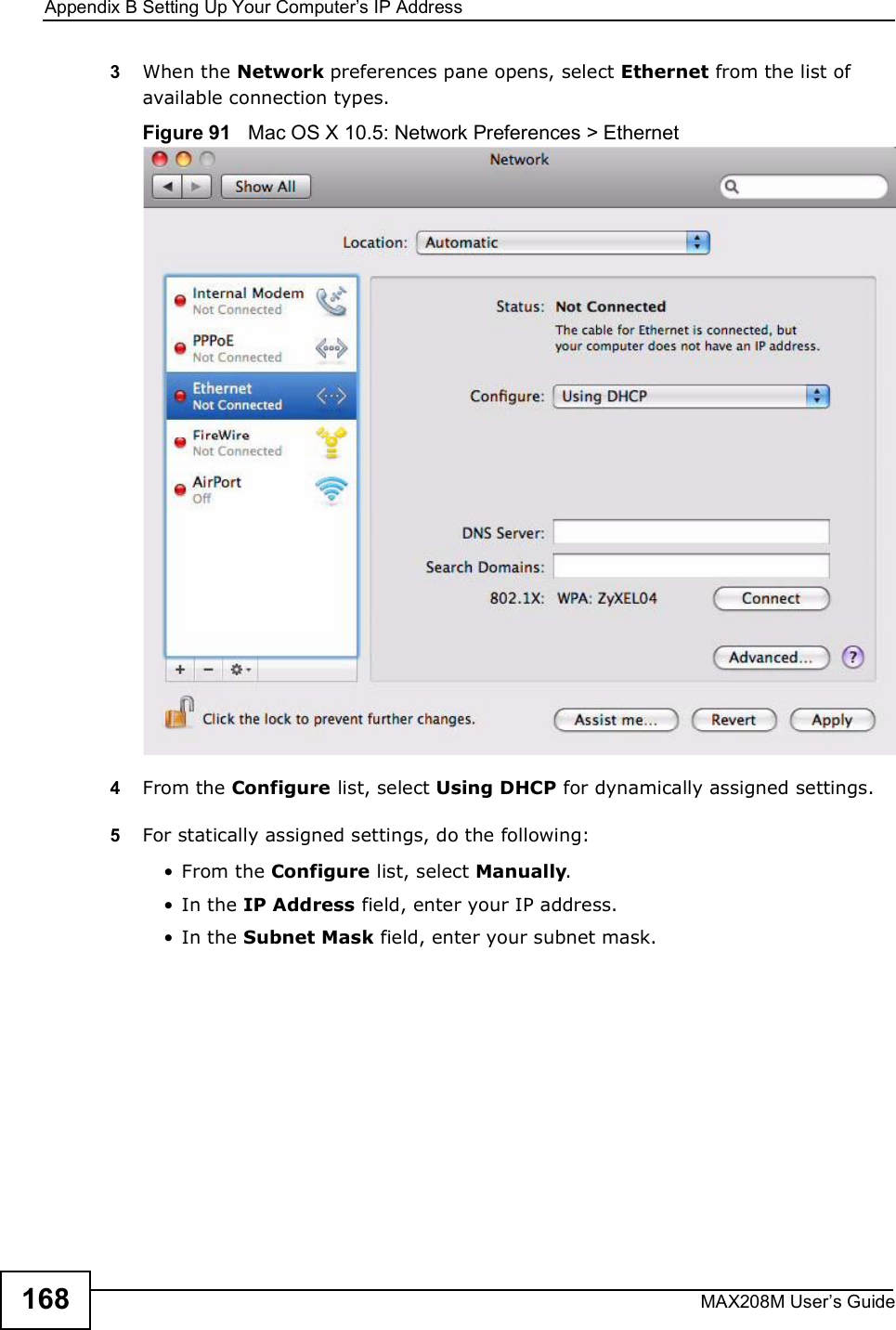 Appendix BSetting Up Your Computer s IP AddressMAX208M User s Guide1683When the Network preferences pane opens, select Ethernet from the list of available connection types.Figure 91   Mac OS X 10.5: Network Preferences &gt; Ethernet4From the Configure list, select Using DHCP for dynamically assigned settings.5For statically assigned settings, do the following:!From the Configure list, select Manually.!In the IP Address field, enter your IP address.!In the Subnet Mask field, enter your subnet mask.