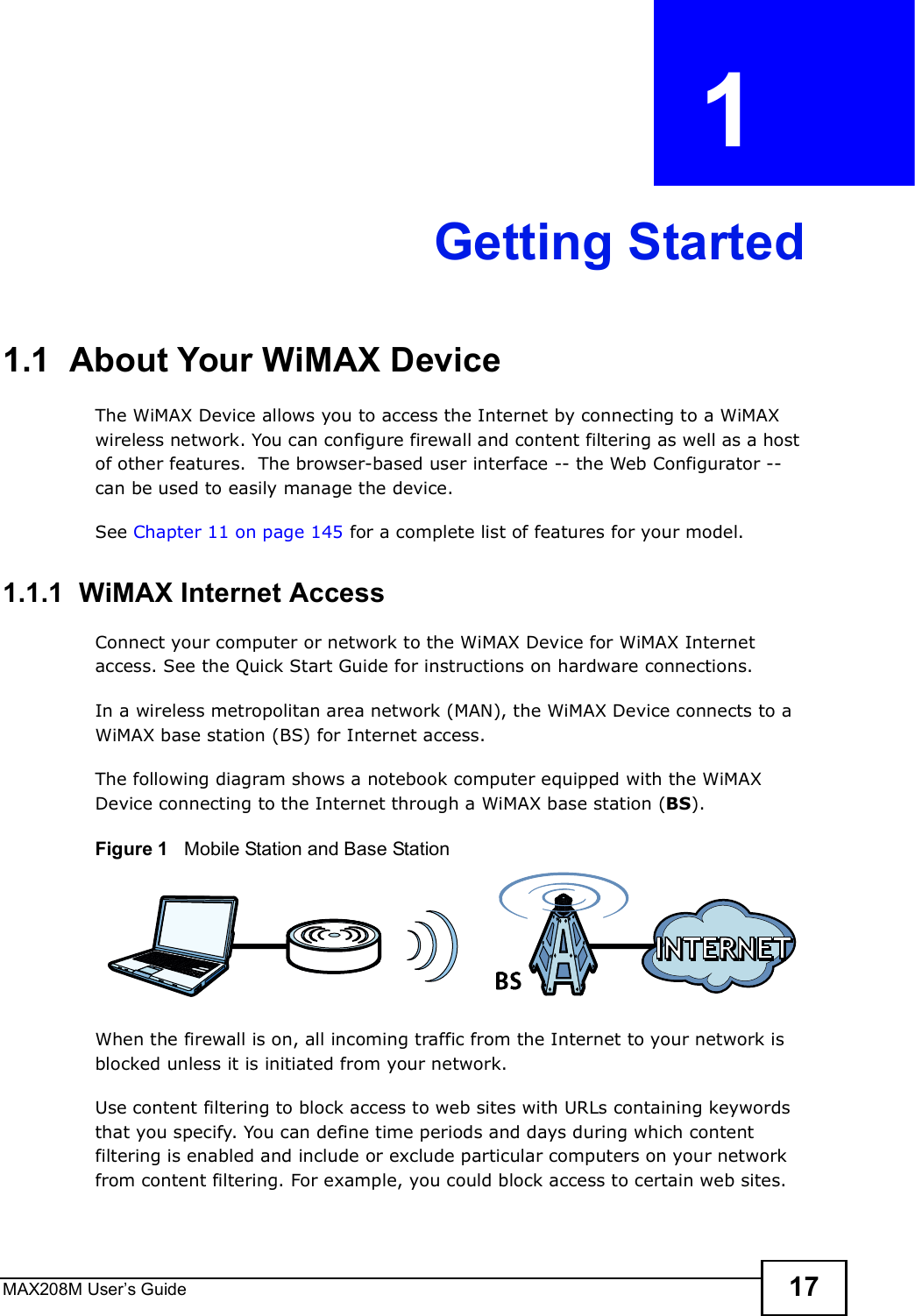 MAX208M User s Guide 17CHAPTER  1 Getting Started1.1  About Your WiMAX Device The WiMAX Device allows you to access the Internet by connecting to a WiMAX wireless network. You can configure firewall and content filtering as well as a host of other features.  The browser-based user interface -- the Web Configurator -- can be used to easily manage the device.See Chapter 11 on page 145 for a complete list of features for your model.1.1.1  WiMAX Internet AccessConnect your computer or network to the WiMAX Device for WiMAX Internet access. See the Quick Start Guide for instructions on hardware connections.In a wireless metropolitan area network (MAN), the WiMAX Device connects to a WiMAX base station (BS) for Internet access. The following diagram shows a notebook computer equipped with the WiMAX Device connecting to the Internet through a WiMAX base station (BS).Figure 1   Mobile Station and Base StationWhen the firewall is on, all incoming traffic from the Internet to your network is blocked unless it is initiated from your network. Use content filtering to block access to web sites with URLs containing keywords that you specify. You can define time periods and days during which content filtering is enabled and include or exclude particular computers on your network from content filtering. For example, you could block access to certain web sites.