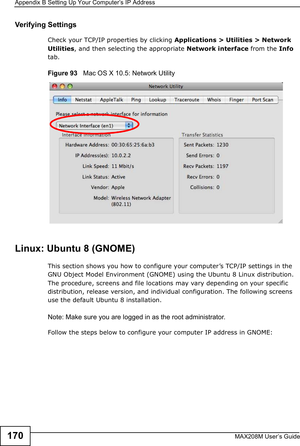Appendix BSetting Up Your Computer s IP AddressMAX208M User s Guide170Verifying SettingsCheck your TCP/IP properties by clicking Applications &gt; Utilities &gt; Network Utilities, and then selecting the appropriate Network interface from the Info tab.Figure 93   Mac OS X 10.5: Network UtilityLinux: Ubuntu 8 (GNOME)This section shows you how to configure your computer s TCP/IP settings in the GNU Object Model Environment (GNOME) using the Ubuntu 8 Linux distribution. The procedure, screens and file locations may vary depending on your specific distribution, release version, and individual configuration. The following screens use the default Ubuntu 8 installation.Note: Make sure you are logged in as the root administrator. Follow the steps below to configure your computer IP address in GNOME: 