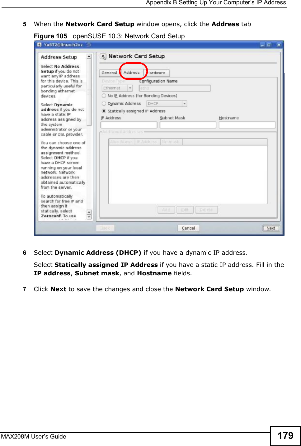  Appendix BSetting Up Your Computer s IP AddressMAX208M User s Guide 1795When the Network Card Setup window opens, click the Address tabFigure 105   openSUSE 10.3: Network Card Setup6Select Dynamic Address (DHCP) if you have a dynamic IP address.Select Statically assigned IP Address if you have a static IP address. Fill in the IP address, Subnet mask, and Hostname fields.7Click Next to save the changes and close the Network Card Setup window. 