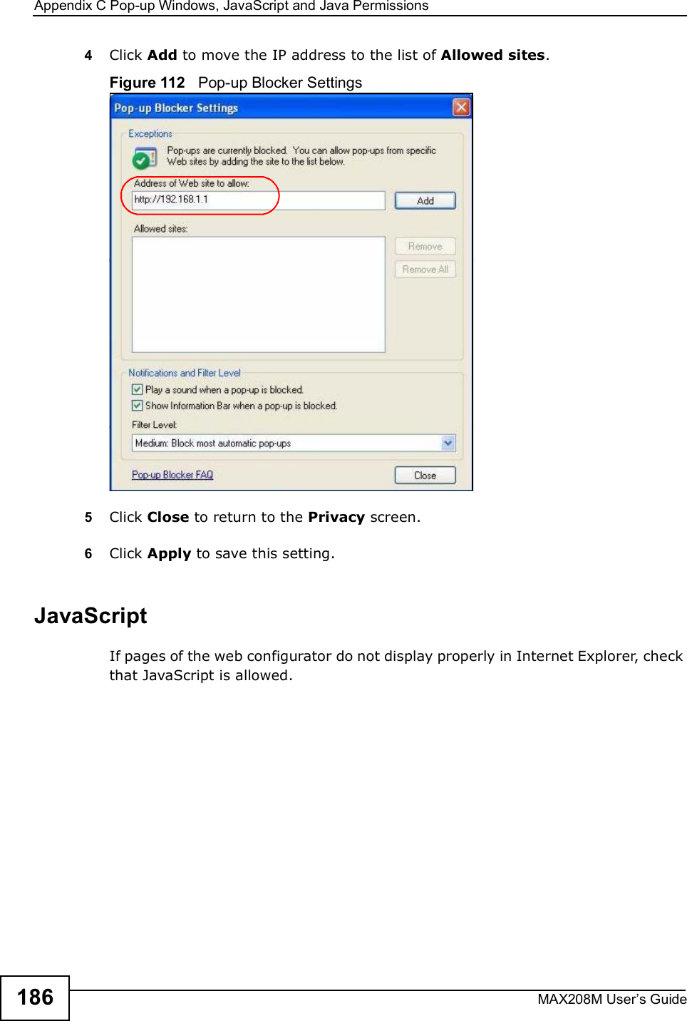 Appendix CPop-up Windows, JavaScript and Java PermissionsMAX208M User s Guide1864Click Add to move the IP address to the list of Allowed sites.Figure 112   Pop-up Blocker Settings5Click Close to return to the Privacy screen. 6Click Apply to save this setting. JavaScriptIf pages of the web configurator do not display properly in Internet Explorer, check that JavaScript is allowed. 