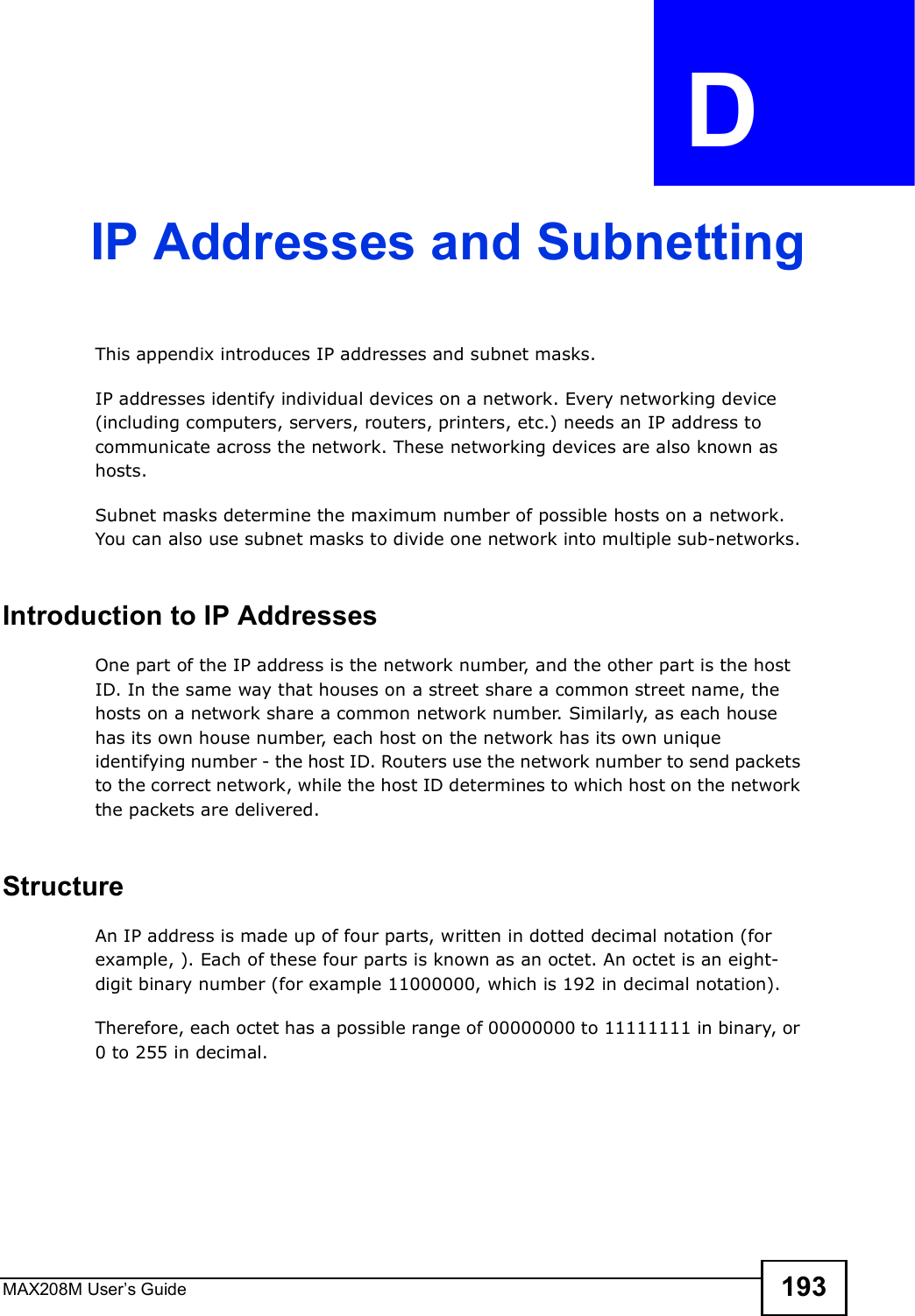 MAX208M User s Guide 193APPENDIX  D IP Addresses and SubnettingThis appendix introduces IP addresses and subnet masks. IP addresses identify individual devices on a network. Every networking device (including computers, servers, routers, printers, etc.) needs an IP address to communicate across the network. These networking devices are also known as hosts.Subnet masks determine the maximum number of possible hosts on a network. You can also use subnet masks to divide one network into multiple sub-networks.Introduction to IP AddressesOne part of the IP address is the network number, and the other part is the host ID. In the same way that houses on a street share a common street name, the hosts on a network share a common network number. Similarly, as each house has its own house number, each host on the network has its own unique identifying number - the host ID. Routers use the network number to send packets to the correct network, while the host ID determines to which host on the network the packets are delivered.StructureAn IP address is made up of four parts, written in dotted decimal notation (for example, ). Each of these four parts is known as an octet. An octet is an eight-digit binary number (for example 11000000, which is 192 in decimal notation). Therefore, each octet has a possible range of 00000000 to 11111111 in binary, or 0 to 255 in decimal.