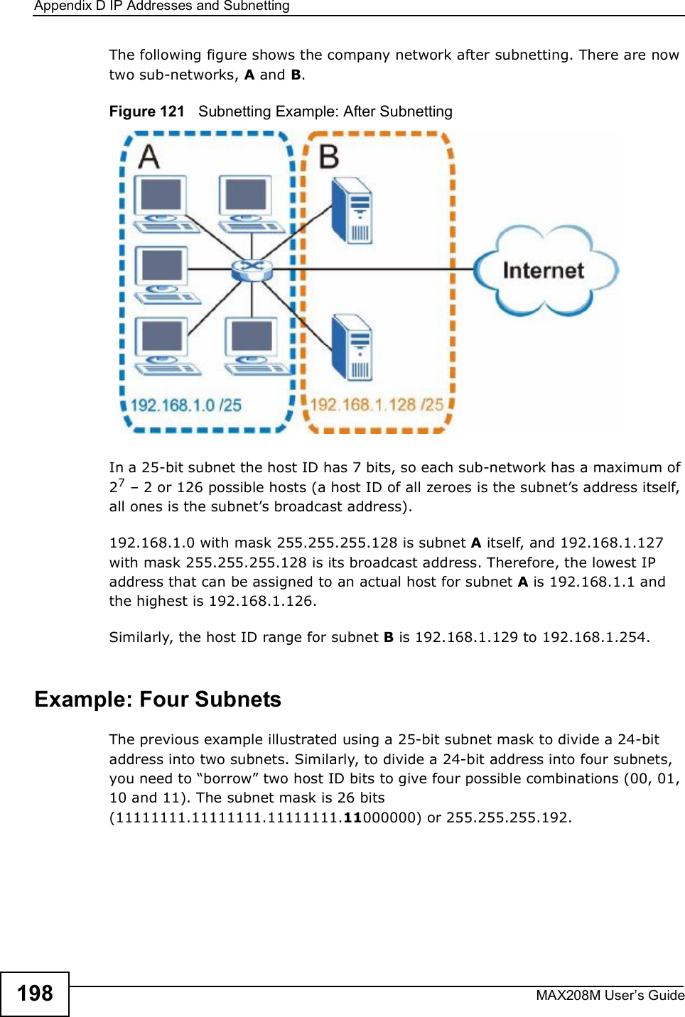 Appendix DIP Addresses and SubnettingMAX208M User s Guide198The following figure shows the company network after subnetting. There are now two sub-networks, A and B. Figure 121   Subnetting Example: After SubnettingIn a 25-bit subnet the host ID has 7 bits, so each sub-network has a maximum of 27 $ 2 or 126 possible hosts (a host ID of all zeroes is the subnet s address itself, all ones is the subnet s broadcast address).192.168.1.0 with mask 255.255.255.128 is subnet A itself, and 192.168.1.127 with mask 255.255.255.128 is its broadcast address. Therefore, the lowest IP address that can be assigned to an actual host for subnet A is 192.168.1.1 and the highest is 192.168.1.126. Similarly, the host ID range for subnet B is 192.168.1.129 to 192.168.1.254.Example: Four Subnets The previous example illustrated using a 25-bit subnet mask to divide a 24-bit address into two subnets. Similarly, to divide a 24-bit address into four subnets, you need to &quot;borrow# two host ID bits to give four possible combinations (00, 01, 10 and 11). The subnet mask is 26 bits (11111111.11111111.11111111.11000000) or 255.255.255.192. 