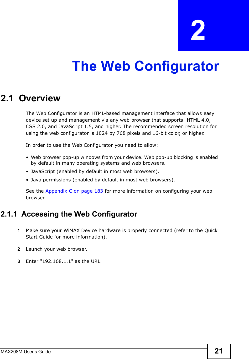 MAX208M User s Guide 21CHAPTER  2 The Web Configurator2.1  OverviewThe Web Configurator is an HTML-based management interface that allows easy device set up and management via any web browser that supports: HTML 4.0, CSS 2.0, and JavaScript 1.5, and higher. The recommended screen resolution for using the web configurator is 1024 by 768 pixels and 16-bit color, or higher.In order to use the Web Configurator you need to allow:!Web browser pop-up windows from your device. Web pop-up blocking is enabled by default in many operating systems and web browsers.!JavaScript (enabled by default in most web browsers).!Java permissions (enabled by default in most web browsers).See the Appendix C on page 183 for more information on configuring your web browser.2.1.1  Accessing the Web Configurator1Make sure your WiMAX Device hardware is properly connected (refer to the Quick Start Guide for more information).2Launch your web browser.3Enter &quot;192.168.1.1&quot; as the URL.