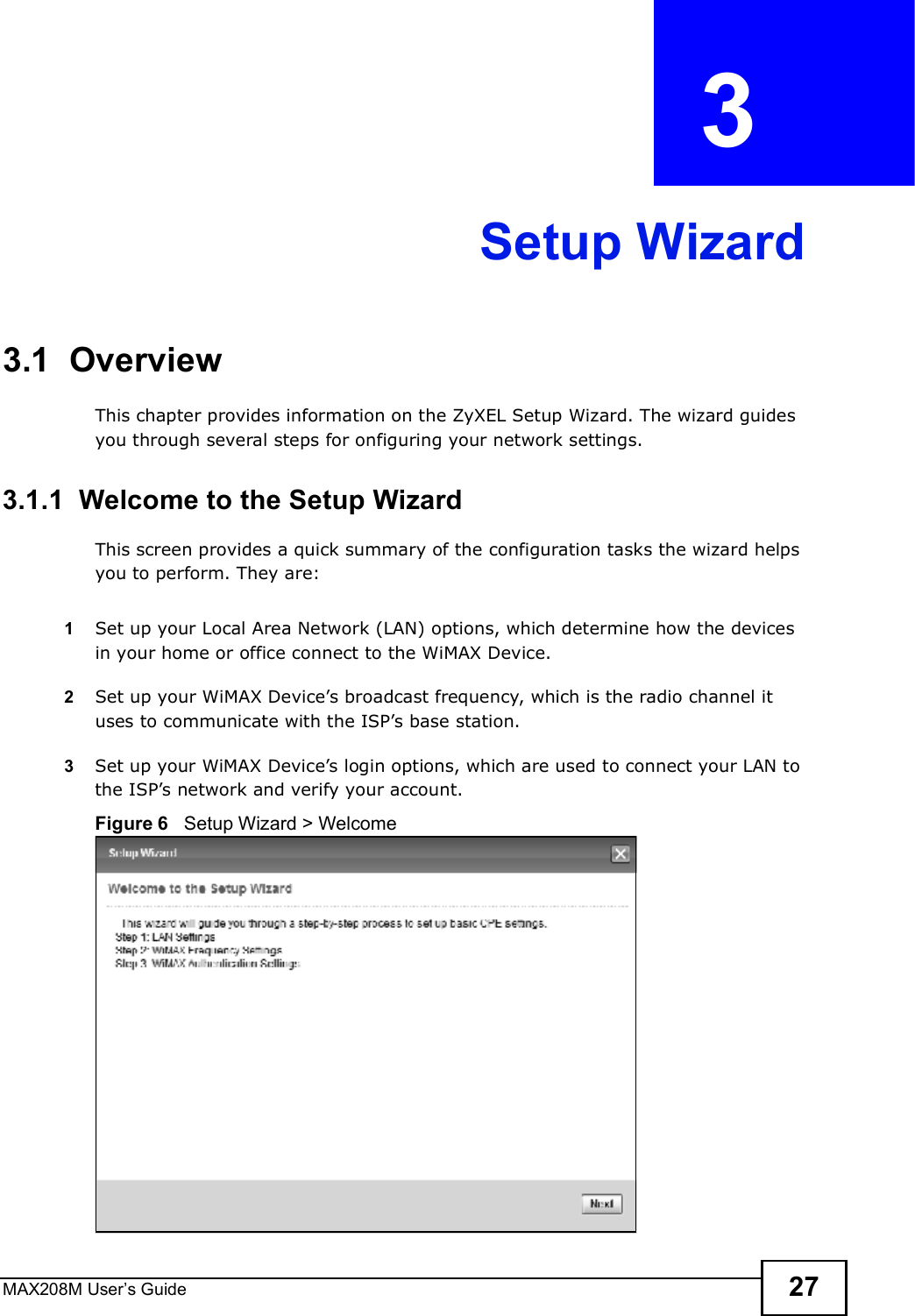 MAX208M User s Guide 27CHAPTER  3 Setup Wizard3.1  OverviewThis chapter provides information on the ZyXEL Setup Wizard. The wizard guides you through several steps for onfiguring your network settings.3.1.1  Welcome to the Setup WizardThis screen provides a quick summary of the configuration tasks the wizard helps you to perform. They are:1Set up your Local Area Network (LAN) options, which determine how the devices in your home or office connect to the WiMAX Device.2Set up your WiMAX Device s broadcast frequency, which is the radio channel it uses to communicate with the ISP s base station.3Set up your WiMAX Device s login options, which are used to connect your LAN to the ISP s network and verify your account. Figure 6   Setup Wizard &gt; Welcome